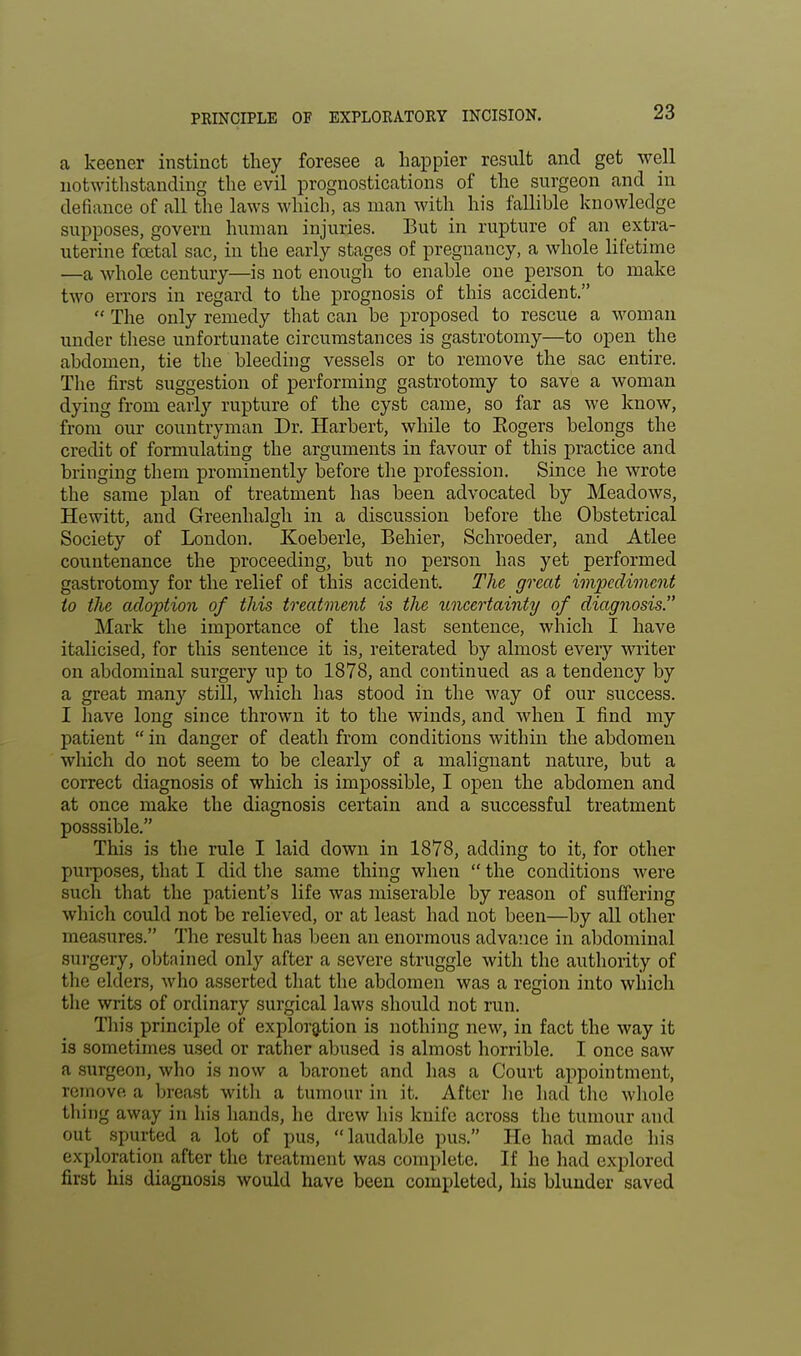 PEINCIPLE OF EXPLORATORY INCISION. a keener instinct they foresee a happier result and get well notwithstanding the evil prognostications of the surgeon and in defiance of all the laws which, as man with his fallible knowledge supposes, govern human injuries. But in rupture of an extra- uterine foetal sac, in the early stages of pregnancy, a whole lifetime —a whole century—is not enough to enable one person to make two errors in regard to the prognosis of this accident.  The only remedy that can be proposed to rescue a woman under these unfortunate circumstances is gastrotomy—to open the abdomen, tie the bleeding vessels or to remove the sac entire. The first suggestion of performing gastrotomy to save a woman dying from early rupture of the cyst came, so far as we know, from our countryman Dr. Harbert, while to Eogers belongs the credit of formulating the arguments in favour of this practice and bringing them prominently before the profession. Since he wrote the same plan of treatment has been advocated by Meadows, Hewitt, and Greenhalgh in a discussion before the Obstetrical Society of London. Koeberle, Behier, Schroeder, and Atlee countenance the proceeding, but no person has yet performed gastrotomy for the relief of this accident. The great impediment to the adoption of this treatment is the uncertainty of diagnosis. Mark the importance of the last sentence, which I have italicised, for this sentence it is, reiterated by almost every writer on abdominal surgery up to 1878, and continued as a tendency by a great many still, which has stood in the way of our success. I have long since thrown it to the winds, and when I find my patient  in danger of death from conditions within the abdomen which do not seem to be clearly of a malignant nature, but a correct diagnosis of which is impossible, I open the abdomen and at once make the diagnosis certain and a successful treatment posssible. This is the rule I laid clown in 1878, adding to it, for other purposes, that I did the same thing when  the conditions were such that the patient's life was miserable by reason of suffering which could not be relieved, or at least had not been—by all other measures. The result has been an enormous advance in abdominal surgery, obtained only after a severe struggle with the authority of the elders, who asserted that the abdomen was a region into which the writs of ordinary surgical laws should not run. Tin's principle of exploration is nothing new, in fact the way it is sometimes used or rather abused is almost horrible. I once saw a .surgeon, who is now a baronet and lias a Court appointment, remove a breast with a tumour in it. After he had the whole thing away in his hands, he drew his knife across the tumour and out spurted a lot of pus, laudable pus. He had made his exploration after the treatment was complete. If he had explored first his diagnosis would have been completed, his blunder saved