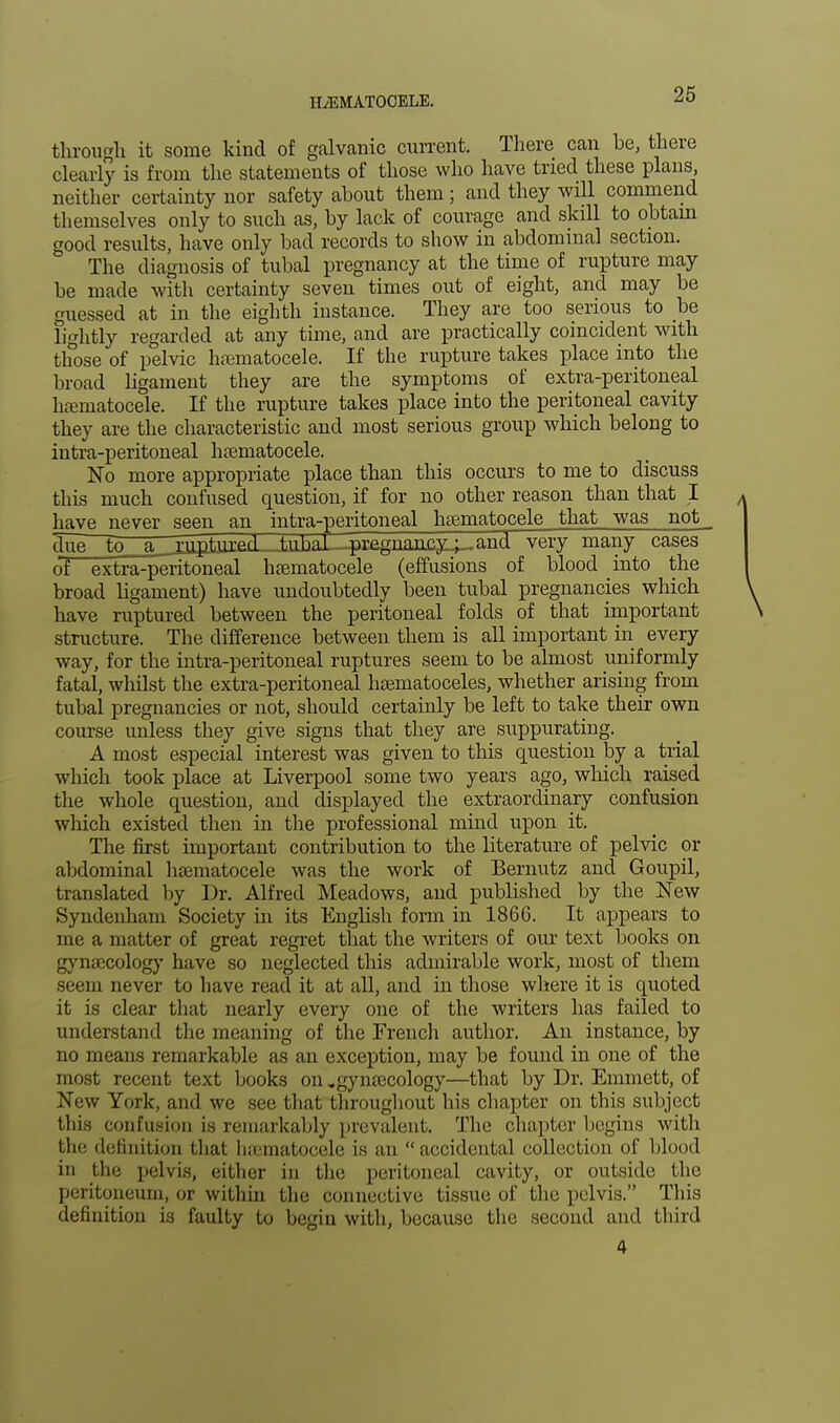 through it some kind of galvanic current. There can be, there clearly is from the statements of those who have tried these plans, neither certainty nor safety about them; and they will commend themselves only to such as, by lack of courage and skill to obtain good results, have only bad records to show in abdominal section. The diagnosis of tubal pregnancy at the time of rupture may be made with certainty seven times out of eight, and may be guessed at in the eighth instance. They are too serious to be lightly regarded at any time, and are practically coincident with those of pelvic hematocele. If the rupture takes place into the broad ligament they are the symptoms of extra-peritoneal hematocele. If the rupture takes place into the peritoneal cavity they are the characteristic and most serious group which belong to intra-peritoneal hematocele. No more appropriate place than this occurs to me to discuss this much confused question, if for no other reason than that I have never seen an intra-peritoneal hematocele that was not due to a _rjritoul_Ja^ very many cases of extra-peritoneal hematocele (effusions of blood into the broad ligament) have undoubtedly been tubal pregnancies which have ruptured between the peritoneal folds of that important structure. The difference between them is all important in every way, for the intra-peritoneal ruptures seem to be almost uniformly fatal, whilst the extra-peritoneal hematoceles, whether arising from tubal pregnancies or not, should certainly be left to take their own course unless they give signs that they are suppurating. A most especial interest was given to this question by a trial which took place at Liverpool some two years ago, which raised the whole question, and displayed the extraordinary confusion which existed then in the professional mind upon it. The first important contribution to the literature of pelvic or abdominal hematocele was the work of Bernutz and Goupil, translated by Dr. Alfred Meadows, and published by the New Syndenham Society in its English forai in 1866. It appears to me a matter of great regret that the writers of our text books on gynecology have so neglected this admirable work, most of them seem never to have read it at all, and in those where it is quoted it is clear that nearly every one of the writers has failed to understand the meaning of the French author. An instance, by no means remarkable as an exception, may be found in one of the most recent text books on,gynecology—that by Dr. Emmett, of New York, and we see that throughout his chapter on this subject this confusion is remarkably prevalent. The chapter begins with the definition that hematocele is an accidental collection of blood in the pelvis, either in the peritoneal cavity, or outside the peritoneum, or within the connective tissue of the pelvis. This definition is faulty to begin with, because the second and third 4