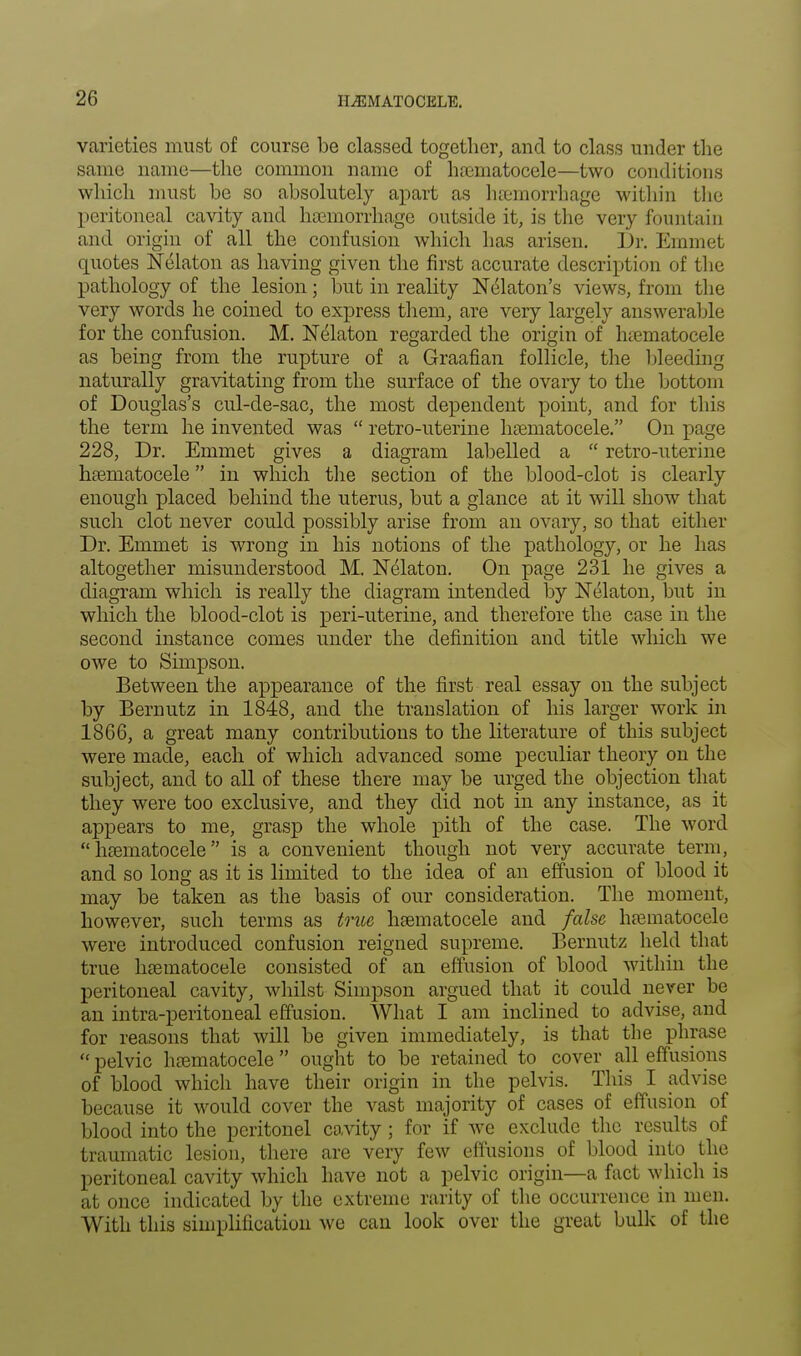 varieties must of course be classed together, and to class under the same name—the common name of hematocele—two conditions which must be so absolutely apart as haemorrhage within the peritoneal cavity and hemorrhage outside it, is the very fountain and origin of all the confusion which has arisen. Dr. Emmet quotes Nelaton as having given the first accurate description of the pathology of the lesion; but in reality Nelaton's views, from the very words he coined to express them, are very largely answerable for the confusion. M. Nelaton regarded the origin of hematocele as being from the rupture of a Graafian follicle, the bleeding naturally gravitating from the surface of the ovary to the bottom of Douglas's cul-de-sac, the most dependent point, and for this the term he invented was  retro-uterine hematocele. On page 228, Dr. Emmet gives a diagram labelled a  retro-uterine hematocele in which the section of the blood-clot is clearly enough placed behind the uterus, but a glance at it will show that such clot never could possibly arise from an ovary, so that either Dr. Emmet is wrong in his notions of the pathology, or he has altogether misunderstood M. Nelaton. On page 231 he gives a diagram which is really the diagram intended by Nelaton, but in which the blood-clot is peri-uterine, and therefore the case in the second instance comes under the definition and title which we owe to Simpson. Between the appearance of the first real essay on the subject by Bernutz in 1848, and the translation of his larger work in 1866, a great many contributions to the literature of this subject were made, each of which advanced some peculiar theory on the subject, and to all of these there may be urged the objection that they were too exclusive, and they did not in any instance, as it appears to me, grasp the whole pith of the case. The word hematocele is a convenient though not very accurate term, and so long as it is limited to the idea of an effusion of blood it may be taken as the basis of our consideration. The moment, however, such terms as true hematocele and false hematocele were introduced confusion reigned supreme. Bernutz held that true hematocele consisted of an effusion of blood within the peritoneal cavity, whilst Simpson argued that it could never be an intra-peritoneal effusion. What I am inclined to advise, and for reasons that will be given immediately, is that the phrase « pelvic hematocele  ought to be retained to cover all effusions of blood which have their origin in the pelvis. This I advise because it would cover the vast majority of cases of effusion of blood into the peritonei cavity; for if we exclude the results of traumatic lesion, there are very few effusions of blood into the peritoneal cavity which have not a pelvic origin—a fact which is at once indicated by the extreme rarity of the occurrence in men. With this simplification we can look over the great bulk of the