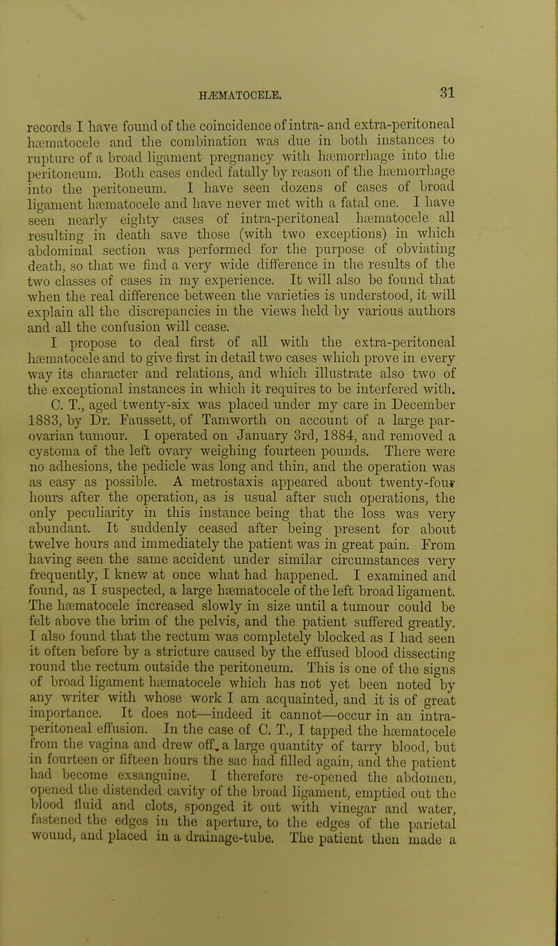 records I have found of the coincidence of intra- and extra-peritoneal hematocele and the combination was due in both instances to rupture of a broad ligament pregnancy with haemorrhage into the peritoneum. Both cases ended fatally by reason of the haemorrhage into the peritoneum. I have seen dozens of cases of broad ligament hematocele and have never met with a fatal one. I have seen nearly eighty cases of intra-peritoneal hematocele all resulting in death save those (with two exceptions) in which abdominal section was performed for the purpose of obviating death, so that we find a very wide difference in the results of the two classes of cases in my experience. It will also be found that when the real difference between the varieties is understood, it will explain all the discrepancies in the views held by various authors and all the confusion will cease. I propose to deal first of all with the extra-peritoneal hematocele and to give first in detail two cases which prove in every way its character and relations, and which illustrate also two of the exceptional instances in which it requires to be interfered with. C. T., aged twenty-six was placed under my care in December 1883, by Dr. Faussett, of Tamworth on account of a large par- ovarian tumour. I operated on January 3rd, 1884, and removed a cystoma of the left ovary weighing fourteen pounds. There were no adhesions, the pedicle was long and thin, and the operation was as easy as possible. A metrostaxis appeared about twenty-fou*- hours after the operation, as is usual after such operations, the only peculiarity in this instance being that the loss was very abundant. It suddenly ceased after being present for about twelve hours and immediately the patient was in great pain. From having seen the same accident under similar circumstances very frequently, I knew at once what had happened. I examined and found, as I suspected, a large hematocele of the left broad ligament. The hematocele increased slowly in size until a tumour could be felt above the brim of the pelvis, and the patient suffered greatly. I also found that the rectum was completely blocked as I had seen it often before by a stricture caused by the effused blood dissecting round the rectum outside the peritoneum. This is one of the signs of broad ligament hematocele which has not yet been noted by any writer with whose work I am acquainted, and it is of great importance. It does not—indeed it cannot—occur in an intra- peritoneal effusion. In the case of C. T., I tapped the hematocele from the vagina and drew off, a large quantity of tarry blood, but in fourteen or fifteen hours the sac had filled again, and the patient had become exsanguine. I therefore re-opened the abdomen, opened the distended cavity of the broad ligament, emptied out the blood fluid and clots, sponged it out with vinegar and water, fastened the edges in the aperture, to the edges of the parietal wound, and placed in a drainage-tube. The patient then made a