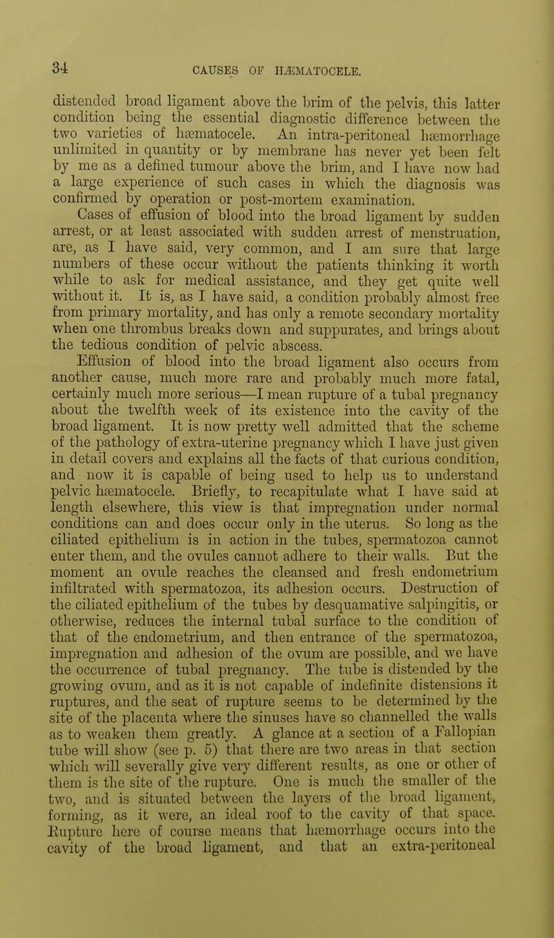 CAUSES OF HEMATOCELE. distended broad ligament above the brim of the pelvis, this latter condition being the essential diagnostic difference between the two varieties of hematocele. An intra-peritoneal haemorrhage unlimited in quantity or by membrane has never yet been felt by me as a defined tumour above the brim, and I have now had a large experience of such cases in which the diagnosis was confirmed by operation or post-mortem examination. Cases of effusion of blood into the broad ligament by sudden arrest, or at least associated with sudden arrest of menstruation, are, as I have said, very common, and I am sure that large numbers of these occur without the patients thinking it worth while to ask for medical assistance, and they get quite well without it. It is, as I have said, a condition probably almost free from primary mortality, and has only a remote secondary mortality when one thrombus breaks down and suppurates, and brings about the tedious condition of pelvic abscess. Effusion of blood into the broad ligament also occurs from another cause, much more rare and probably much more fatal, certainly much more serious—I mean rupture of a tubal pregnancy about the twelfth week of its existence into the cavity of the broad ligament. It is now pretty well admitted that the scheme of the pathology of extra-uterine pregnancy which I have just given in detail covers and explains all the facts of that curious condition, and now it is capable of being used to help us to understand pelvic hamiatocele. Briefly, to recapitulate what I have said at length elsewhere, this view is that impregnation under normal conditions can and does occur only in the uterus. So long as the ciliated epithelium is in action in the tubes, spermatozoa cannot enter them, and the ovules cannot adhere to their walls. But the moment an ovule reaches the cleansed and fresh endometrium infiltrated with spermatozoa, its adhesion occurs. Destruction of the ciliated epithelium of the tubes by desquamative salpingitis, or otherwise, reduces the internal tubal surface to the condition of that of the endometrium, and then entrance of the spermatozoa, impregnation and adhesion of the ovum are possible, and we have the occurrence of tubal pregnancy. The tube is distended by the growing ovum, and as it is not capable of indefinite distensions it ruptures, and the seat of rupture seems to be determined by the site of the placenta where the sinuses have so channelled the walls as to weaken them greatly. A glance at a section of a Fallopian tube will show (see p. 5) that there are two areas in that section which will severally give very different results, as one or other of them is the site of the rupture. One is much the smaller of the two, and is situated between the layers of the broad ligament, forming, as it were, an ideal roof to the cavity of that space. Rupture here of course means that haemorrhage occurs into the cavity of the broad ligament, and that an extra-peritoneal