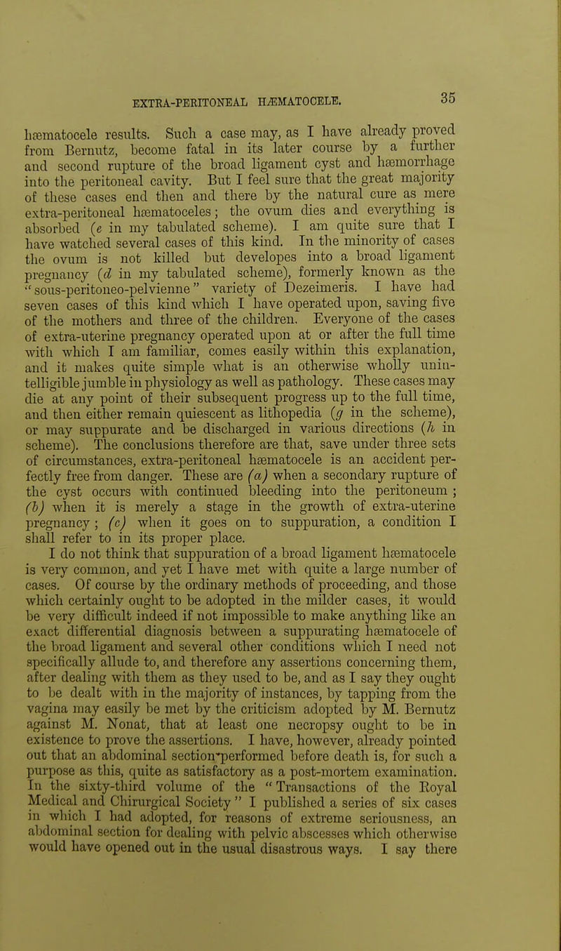 hematocele results. Such a case may, as I have already proved from Bemutz, become fatal in its later course by a further and second rupture of the broad ligament cyst and haemorrhage into the peritoneal cavity. But I feel sure that the great majority of these cases end then and there by the natural cure as mere extra-peritoneal hematoceles; the ovum dies and everything is absorbed (e in my tabulated scheme). I am quite sure that I have watched several cases of this kind. In the minority of cases the ovum is not killed but developes into a broad ligament pregnancy (d in my tabulated scheme), formerly known as the  sous-peritoneo-pelvienne variety of Dezeimeris. I have had seven cases of this kind which I have operated upon, saving five of the mothers and three of the children. Everyone of the cases of extra-uterine pregnancy operated upon at or after the full time with which I am familiar, comes easily within this explanation, and it makes quite simple what is an otherwise wholly unin- telligible jumble in physiology as well as pathology. These cases may die at any point of their subsequent progress up to the full time, and then either remain quiescent as lithopedia (g in the scheme), or may suppurate and be discharged in various directions (h in scheme). The conclusions therefore are that, save under three sets of circumstances, extra-peritoneal hematocele is an accident per- fectly free from danger. These are (a) when a secondary rupture of the cyst occurs with continued bleeding into the peritoneum ; (b) when it is merely a stage in the growth of extra-uterine pregnancy ; (c) when it goes on to suppuration, a condition I shall refer to in its proper place. I do not think that suppuration of a broad ligament hematocele is very common, and yet I have met with quite a large number of cases. Of course by the ordinary methods of proceeding, and those which certainly ought to be adopted in the milder cases, it would be very difficult indeed if not impossible to make anything like an exact differential diagnosis between a suppurating hematocele of the broad ligament and several other conditions which I need not specifically allude to, and therefore any assertions concerning them, after dealing with them as they used to be, and as I say they ought to be dealt with in the majority of instances, by tapping from the vagina may easily be met by the criticism adopted by M. Bernutz against M. Nonat, that at least one necropsy ought to be in existence to prove the assertions. I have, however, already pointed out that an abdominal section-performed before death is, for such a purpose as this, quite as satisfactory as a post-mortem examination. In the sixty-third volume of the  Transactions of the Eoyal Medical and Chirurgical Society  I published a series of six cases in which I had adopted, for reasons of extreme seriousness, an abdominal section for dealing with pelvic abscesses which otherwise would have opened out in the usual disastrous ways. I say there