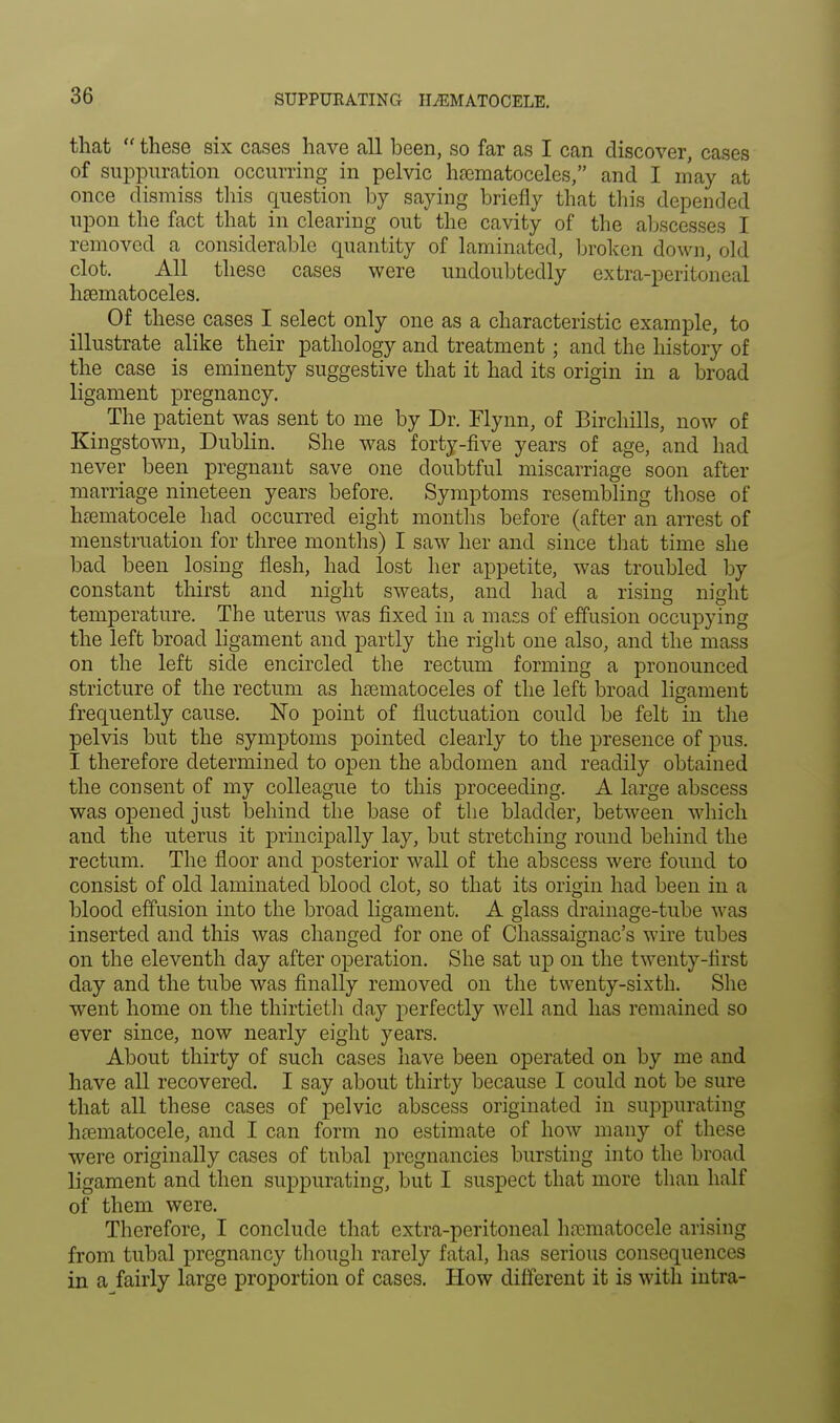 SUPPURATING HEMATOCELE. that  these six cases have all been, so far as I can discover, cases of suppuration occurring in pelvic hsematoceles, and I may at once dismiss this question by saying briefly that this depended upon the fact that in clearing out the cavity of the abscesses I removed a considerable quantity of laminated, broken down, old clot. All these cases were undoubtedly extra-peritoneal haematoceles. Of these cases I select only one as a characteristic example, to illustrate alike their pathology and treatment; and the history of the case is eminenty suggestive that it had its origin in a broad ligament pregnancy. The patient was sent to me by Dr. Flynn, of Birchills, now of Kingstown, Dublin. She was forty-five years of age, and had never been pregnant save one doubtful miscarriage soon after marriage nineteen years before. Symptoms resembling those of hematocele had occurred eight months before (after an arrest of menstruation for three months) I saw her and since that time she bad been losing flesh, had lost her appetite, was troubled by constant thirst and night sweats, and had a rising night temperature. The uterus was fixed in a mass of effusion occupying the left broad ligament and partly the right one also, and the mass on the left side encircled the rectum forming a pronounced stricture of the rectum as hsematoceles of the left broad ligament frequently cause. No point of fluctuation could be felt in the pelvis but the symptoms pointed clearly to the presence of pus. I therefore determined to open the abdomen and readily obtained the consent of my colleague to this proceeding. A large abscess was opened just behind the base of the bladder, between which and the uterus it principally lay, but stretching round behind the rectum. The floor and posterior wall of the abscess were found to consist of old laminated blood clot, so that its origin had been in a blood effusion into the broad ligament. A glass drainage-tube was inserted and this was changed for one of Chassaignac's wire tubes on the eleventh day after operation. She sat up on the twenty-first day and the tube was finally removed on the twenty-sixth. She went home on the thirtieth day perfectly well and has remained so ever since, now nearly eight years. About thirty of such cases have been operated on by me and have all recovered. I say about thirty because I could not be sure that all these cases of pelvic abscess originated in suppurating hematocele, and I can form no estimate of how many of these were originally cases of tubal pregnancies bursting into the broad ligament and then suppurating, but I suspect that more than half of them were. Therefore, I conclude that extra-peritoneal hematocele arising from tubal pregnancy though rarely fatal, has serious consequences in a fairly large proportion of cases. How different it is with intra-