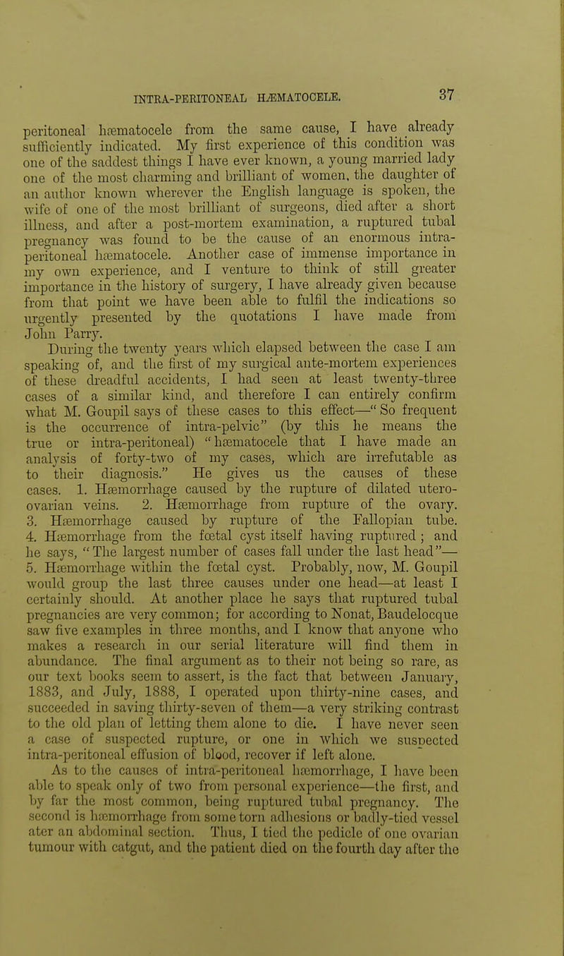 peritoneal hematocele from the same cause, I have already sufficiently indicated. My first experience of this condition was one of the saddest things I have ever known, a young married lady one of the most charming and brilliant of women, the daughter of an author known wherever the English language is spoken, the wife of one of the most brilliant of surgeons, died after a short illness, and after a post-mortem examination, a ruptured tubal pregnancy was found to be the cause of an enormous intra- peritoneal hematocele. Another case of immense importance in my own experience, and I venture to think of still greater importance in the history of surgery, I have already given because from that point we have been able to fulfil the indications so urgently presented by the quotations I have made from John Parry. During the twenty years which elapsed between the case I am speaking of, and the first of my surgical ante-mortem experiences of these dreadful accidents, I had seen at least twenty-three cases of a similar kind, and therefore I can entirely confirm what M. Goupil says of these cases to this effect— So frequent is the occurrence of intra-pelvic (by this he means the true or intra-peritoneal)  hematocele that I have made an analysis of forty-two of my cases, which are irrefutable as to their diagnosis. He gives us the causes of these cases. 1. Hemorrhage caused by the rupture of dilated utero- ovarian veins. 2. Hemorrhage from rupture of the ovary. 3. Hemorrhage caused by rupture of the Fallopian tube. 4. Hemorrhage from the foetal cyst itself having ruptured ; and he says, The largest number of cases fall under the last head— 5. Haemorrhage within the foetal cyst. Probably, now, M. Goupil would group the last three causes under one head—at least I certainly should. At another place he says that ruptured tubal pregnancies are very common; for according to Nonat, Baudelocque saw five examples in three months, and I know that anyone who makes a research in our serial literature will find them in abundance. The final argument as to their not being so rare, as our text books seem to assert, is the fact that between January, 1883, and July, 1888, I operated upon thirty-nine cases, and succeeded in saving thirty-seven of them—a very striking contrast to the old plan of letting them alone to die. I have never seen a case of suspected rupture, or one in which we susnected intra-peritoneal effusion of blood, recover if left alone. As to the causes of intra-peritoneal hemorrhage, I have been able to speak only of two from personal experience—the first, and by far the most common, being ruptured tubal pregnancy. The second is hemorrhage from some torn adhesions or badly-tied vessel ater an abdominal section. Thus, I tied the pedicle of one ovarian tumour with catgut, and the patient died on the fourth day after the