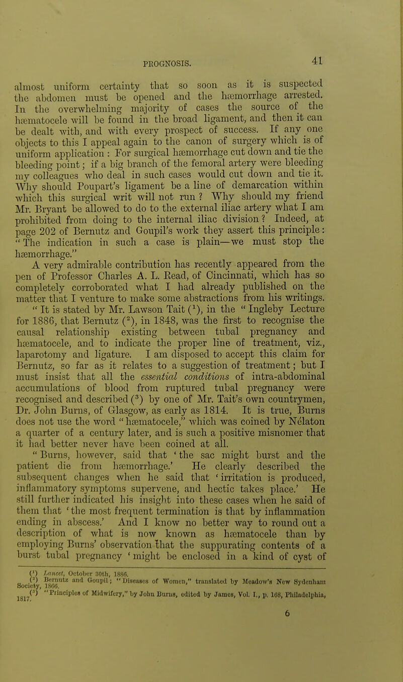 almost uniform certainty that so soon as it is suspected the abdomen must be opened and the hemorrhage arrested. In the overwhelming majority of cases the source of the hematocele will be found in the broad ligament, and then it can be dealt with, and with every prospect of success. If any one objects to this I appeal again to the canon of surgery which is of uniform application : For surgical haemorrhage cut down and tie the bleeding point; if a big branch of the femoral artery were bleeding my colleagues who deal in such cases would cut down and tie it. Why should Poupart's ligament be a line of demarcation within which this surgical writ will not run ? Why should my friend Mr. Bryant be allowed to do to the external iliac artery what I am prohibited from doing to the internal iliac division? Indeed, at page 202 of Bernutz and Goupil's work they assert this principle:  The indication in such a case is plain—we must stop the haemorrhage. A very admirable contribution has recently appeared from the pen of Professor Charles A. L. Bead, of Cincinnati, which has so completely corroborated what I had already published on the matter that I venture to make some abstractions from his writings.  It is stated by Mr. Lawson Tait (x), in the  Ingleby Lecture for 1886, that Bemutz (2), in 1848, was the first to recognise the causal relationship existing between tubal pregnancy and hcematocele, and to indicate the proper line of treatment, viz., laparotomy and ligature. I am disposed to accept this claim for Bernutz, so far as it relates to a suggestion of treatment; but I must insist that all the essential conditions of intra-abdominal accumulations of blood from ruptured tubal pregnancy were recognised and described (3) by one of Mr. Tait's own countrymen, Dr. John Burns, of Glasgow, as early as 1814. It is true, Burns does not use the word  hcematocele, which was coined by Nelaton a quarter of a century later, and is such a positive misnomer that it had better never have been coined at all.  Burns, however, said that ' the sac might burst and the patient die from hemorrhage.' He clearly described the subsequent changes when he said that 'irritation is produced, inflammatory symptoms supervene, and hectic takes place.' He still further indicated his insight into these cases when he said of them that ' the most frequent termination is that by inflammation ending in abscess.' And I know no better way to round out a description of what is now known as hcematocele than by employing Burns' observation that the suppurating contents of a burst tubal pregnancy 'might be enclosed in a kind of cyst of (') Lancet, October 30th, 1880. (») Bernutz and Goupil; '* Diseases of Women, translated by Meadow's New Sydenham Society, 1800. 1 „, (') Principles of Midwifery, by Jolin Burns, edited by James, Vol. I., p. 108, Philadelphia, 1817. 6