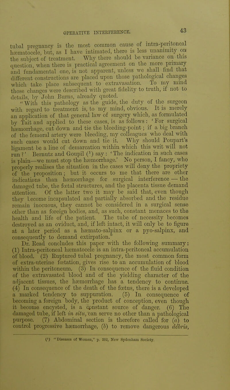 tubal pregnancy is the most common cause of intra-peritoneal hematocele, but, as I have, intimated, there is less unanimity on the subject of treatment. Why there should be variance on this question, when there is practical agreement on the more primary and fundamental one, is not apparent, unless we shall find that different constructions are placed upon those pathological changes which take place subsequent to extravasation. To my mind those changes were described with great fidelity to truth, if not to details, by John Burns, already quoted.  With tin's pathology as the guide, the duty of the surgeon with regard to treatment is, to my mind, obvious. It is merely an application of that general law of surgery which, as formulated by Tait and applied to these cases, is as follows : ' For surgical hemorrhage, cut clown and tie the bleeding-point; if a big branch of the femoral artery were bleeding, my colleagues who deal with such cases would cut down and tie it. Why should Poupart's ligament be a line of demarcation within which this writ will not run ?' Bernutz and Goupil (*) say : ' The indication in such cases is plain—we must stop the hemorrhage.' No person, I fancy, who properly realises the situation in the cases will deny the propriety of the proposition; but it occurs to me that there are other indications than hemorrhage for surgical interference — the damaged tube, the fetal structures, and the placenta tissue demand attention. Of the latter two it may be said that, even though they Lecome incapsulated and partially absorbed and the residue remain inocuous, they cannot be considered in a surgical sense other than as foreign bodies, and, as such, constant menaces to the health and life of the patient. The tube of necessity becomes destroyed as an oviduct, and, if left intact, it will only be to figure at a later period as a hemato-salpinx or a pyo-salpinx, and consequently to demand extirpation. Dr. Bead concludes this paper with the following summary: (1) Intra-peritoneal hematocele is an intra-peritoneal accumulation of blood. (2) Paiptured tubal pregnancy, the most common form of extra-uterine fcetation, gives rise to an accumulation of blood within the peritoneum. (3) In consequence of the fluid condition of the extravasated blood and of the yielding character of the adjacent tissues, the hemorrhage has a tendency to continue. (4) In consequence of the death of the fetus, there is a developed a marked tendency to suppuration. (5) In consequence of becoming a foreign body, the product of conception, even though it become encysted, is a constant source of danger. (6) The damaged tube, if left in situ, can serve no other than a pathological purpose. (7) Abdominal section is therefore called for (a) to control progressive hemorrhage, (b) to remove dangerous debris, (') Diseases of Women, p. 202, New Sydenham Society.