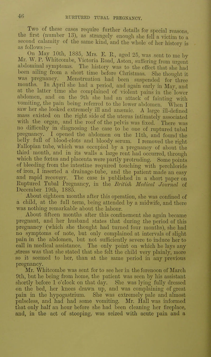 RUItTUItED TUBAL PREGNANCY. Two of these cases require further details for special reasons the first (number 13), as strangely enough she fell a victim to a second calamity of the same kind, and the whole of her history is as follows:— On May 10th, 1885, Mrs. E. E., aged 25, was sent to me by Mr. W. P. Whitcombe, Victoria Eoad, Aston, suffering from urgent abdominal symptoms. The history was to the effect that sheliad been ailing from a short time before Christinas. She thought it was pregnancy. Menstruation had been suspended for three months. In April she had a period, and again early in May, and at the latter time she complained of violent pains in the lower abdomen, and on the 9th she had an attack of fainting with vomiting, the pain being referred to the lower abdomen. When I saw her she looked extremely ill and anaemic. A large ill-defined mass existed on the right side of the uterus intimately associated with the organ, and the roof of the pelvis was fixed. There was no difficulty in diagnosing the case to be one of ruptured tubal pregnancy. I opened the abdomen on the 11th, and found the belly full of blood-clots and bloody serum. I removed the right Fallopian tube, which was occupied by a pregnancy of about the third month, and in its walls a large rent had occurred, through which the fcetus and placenta were partly protruding. Some points of bleeding from the intestine required touching with perchloi ide of iron, I inserted a drainage-tube, and the patient made an easy and rapid recovery. The case is published in a short paper on Ruptured Tubal Pregnancy, in the British Medical Journal of December 19th, 1885. About eighteen months after this operation, she was confined of a child, at the full term, being attended by a midwife, and there was nothing remarkable about the labour. About fifteen months after this confinement she again became pregnant, and her husband states that during the period of this pregnancy (which she thought had turned four months), she had no symptoms of note, but only complained at intervals of slight pain in the abdomen, but not sufficiently severe to induce her to call in medical assistance. The only point on which he lays any .stress was that she stated that she felt the child very plainly, more so it seemed to her, than at the same period in any previous pregnancy. Mr. Whitcombe was sent for to see her in the forenoon of March 9th, but he being from home, the patient was seen by his assistant shortly before 1 o'clock on that day. She was lying fully dressed on the bed, her knees drawn up, and was complaining of great pain in the hypogastrium. She was extremely pale and almost pulseless, and had had some vomiting. Mr. Hall was informed that only half an hour before she had been cleaning her fireplace, and, in the act of stooping, was seized with acute pain and a