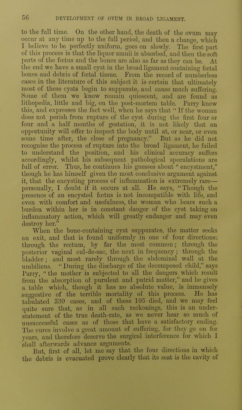 DEVELOPMENT OF OVUM IN BROAD LIGAMENT. to the full time. On the other hand, the death of the ovum may occur at any time up to the full period, and then a change, which I believe to be perfectly uniform, goes on slowly. The first part of this process is that the liquor amnii is absorbed, and then the soft parts of the foetus and the bones are also as far as they can be. At the end we have a small cyst in the broad ligament containing foetal bones and debris of foetal tissue. From the record of numberless cases in the literature of this subject it is certain that ultimately most of these cysts begin to suppurate, and cause much suffering. Some of them we know remain quiescent, and are found as lithopedia, little and big, on the post-mortem table. Parry knew this, and expresses the fact well, when he says that  If the woman does not perish from rupture of the cyst during the first four or four and a half months of gestation, it is not likely that an opportunity will offer to inspect the body until at, or near, or even some time after, the close of pregnancy. But as he did not recognise the process of rupture into the broad ligament, he failed to understand the position, and his clinical accuracy suffers accordingly, whilst his subsequent pathological speculations are full of error. Thus, he continues his guesses about  encystment, though he has himself given the most conclusive argument against it, that the encysting process of inflammation is extremely rare— personally, I doubt if it occurs at all. He says, Though the presence of an encysted foetus is not incompatible with life, and even with comfort and usefulness, the woman who bears such a burden within her is in constant danger of the cyst taking on inflammatory action, which will greatly endanger and may even destroy her. When the bone-containing cyst suppurates, the matter seeks an exit, and that is found uniformly in one of four directions: through the rectum, by far the most common; through the posterior vaginal cul-de-sac, the next in frequency ; through the 1 (ladder; and most rarely through the abdominal wall at the umbilicus.  During the discharge of the decomposed child, says Parry, the mother is subjected to all the dangers which result, from the absorption of purulent and putrid matter, and lie gives a table which, though it has no absolute value, is immensely suggestive of the terrible mortality of this process. He has tabulated 330 cases, and of these 105 died, and we may feel quite sure that, as in all such reckonings, this is an under- statement of the true death-rate, as we never hear so much of unsuccessful cases as of those that have a satisfactory ending. The cures involve a great amount of suffering, for they go on for years, and therefore deserve the surgical interference for which I shall afterwards advance arguments. But, first of all, let me say that the four directions in which the debris is evacuated prove clearly that its seat is the cavity of