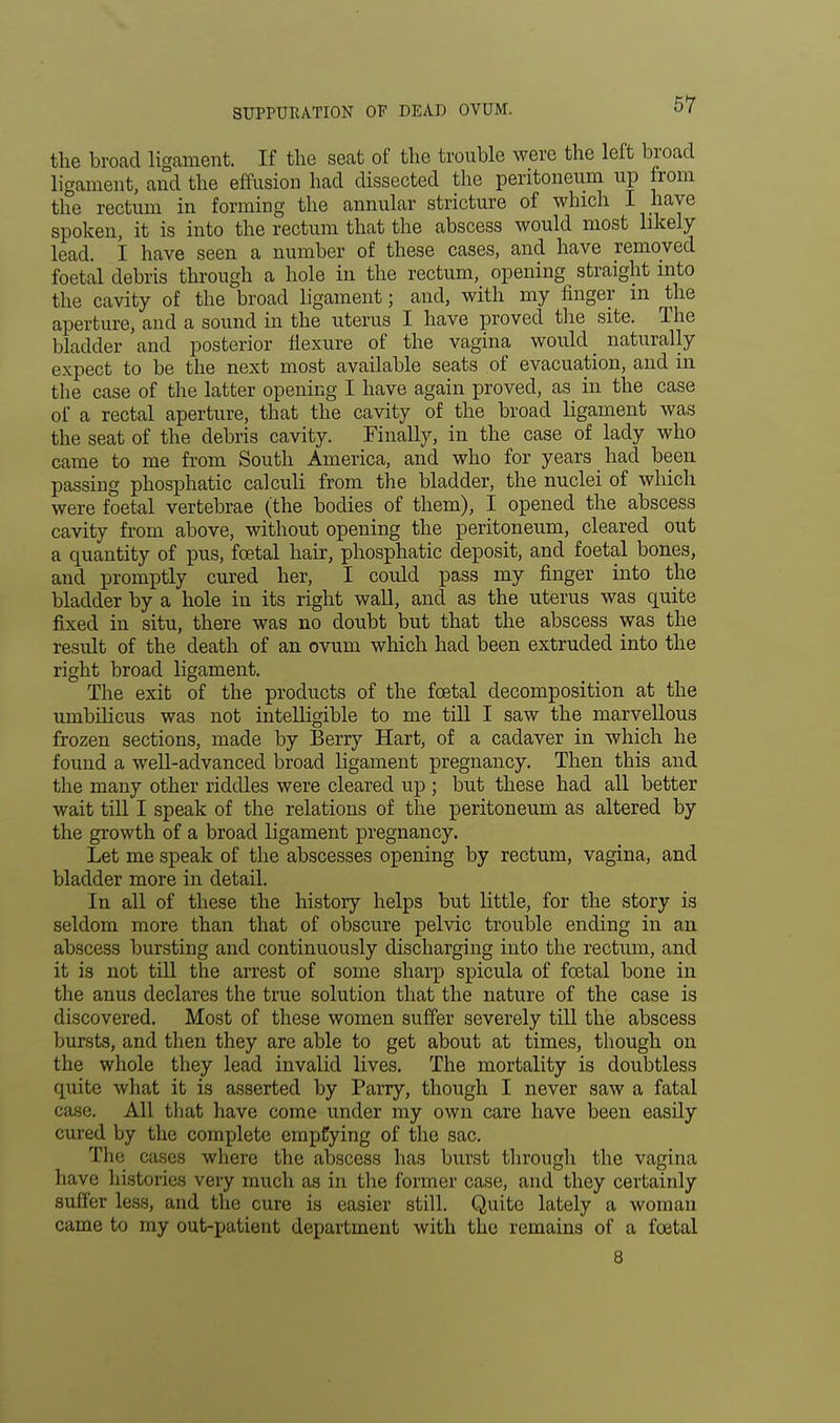 SUPPURATION OF DEAD OVUM. the broad ligament. If the seat of the trouble were the left broad ligament, and the effusion had dissected the peritoneum up from the rectum in forming the annular stricture of which I haye spoken, it is into the rectum that the abscess would most likely lead. I have seen a number of these cases, and have removed foetal debris through a hole in the rectum, opening straight into the cavity of the broad ligament; and, with my finger m the aperture, and a sound in the uterus I have proved the site. The bladder and posterior flexure of the vagina would _ naturally expect to be the next most available seats of evacuation, and in the case of the latter opening I have again proved, as in the case of a rectal aperture, that the cavity of the broad ligament was the seat of the debris cavity. Finally, in the case of lady who came to me from South America, and who for years had been passing phosphatic calculi from the bladder, the nuclei of which were foetal vertebrae (the bodies of them), I opened the abscess cavity from above, without opening the peritoneum, cleared out a cpuantity of pus, foetal hair, phosphatic deposit, and foetal bones, and promptly cured her, I could pass my finger into the bladder by a hole in its right wall, and as the uterus was quite fixed in situ, there was no doubt but that the abscess was the result of the death of an ovum which had been extruded into the right broad ligament. The exit of the products of the foetal decomposition at the umbilicus was not intelligible to me till I saw the marvellous frozen sections, made by Berry Hart, of a cadaver in which he found a well-advanced broad ligament pregnancy. Then this and the many other riddles were cleared up ; but these had all better wait till I speak of the relations of the peritoneum as altered by the growth of a broad ligament pregnancy. Let me speak of the abscesses opening by rectum, vagina, and bladder more in detail. In all of these the history helps but little, for the story is seldom more than that of obscure pelvic trouble ending in an abscess bursting and continuously discharging into the rectum, and it is not till the arrest of some sharp spicula of foetal bone in the anus declares the true solution that the nature of the case is discovered. Most of these women suffer severely till the abscess bursts, and then they are able to get about at times, though on the whole they lead invalid lives. The mortality is doubtless quite what it is asserted by Parry, though I never saw a fatal case. All that have come under my own care have been easily cured by the complete emptying of the sac. The cases where the abscess has burst through the vagina have histories very much as in the former case, and they certainly suffer less, and the cure is easier still. Quite lately a woman came to my out-patient department with the remains of a foetal 8