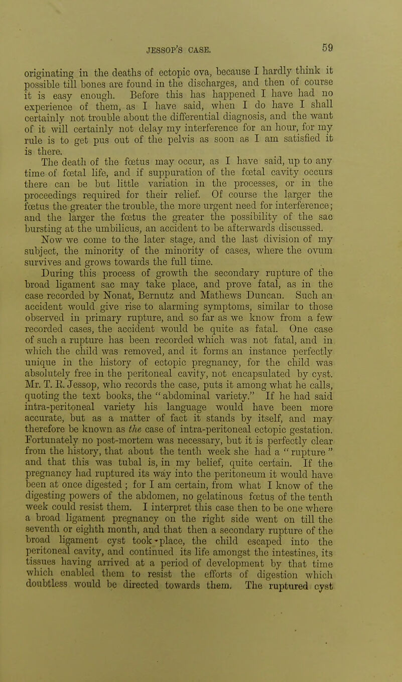 originating in the deaths of ectopic ova, because I hardly think it possible till bones are found in the discharges, and then of course it is easy enough. Before this has happened I have had no experience of them, as I have said, when I do have I shall certainly not trouble about the differential diagnosis, and the want of it will certainly not delay my interference for an hour, for my rule is to get pus out of the pelvis as soon as I am satisfied it is there. The death of the foetus may occur, as I have said, up to any time of foetal life, and if suppuration of the foetal cavity occurs there can be but little variation in the processes, or in the proceedings required for their relief. Of course the larger the foetus the greater the troxible, the more urgent need for interference; and the larger the foetus the greater the possibility of the sac bursting at the umbilicus, an accident to be afterwards discussed. Now we come to the later stage, and the last division of my subject, the minority of the minority of cases, where the ovum survives and grows towards the full time. During this process of growth the secondary rupture of the broad ligament sac may take place, and prove fatal, as in the case recorded by Nonat, Bernutz and Mathews Duncan. Such an accident would give rise to alarming symptoms, similar to those observed in primary rupture, and so far as we know from a few recorded cases, the accident would be quite as fatal. One case of such a rupture has been recorded which was not fatal, and in which the child was removed, and it forms an instance perfectly unique in the history of ectopic pregnancy, for the child was absolutely free in the peritoneal cavity, not encapsulated by cyst. Mr. T. E. Jessop, who records the case, puts it among what he calls, quoting the text books, the  abdominal variety. If he had said intra-peritoneal variety his language would have been more accurate, but as a matter of fact it stands by itself, and may therefore be known as the case of intra-peritoneal ectopic gestation. Fortunately no post-mortem was necessary, but it is perfectly clear from the history, that about the tenth week she had a  rupture  and that this was tubal is, in my belief, quite certain. If the pregnancy had ruptured its way into the peritoneum it would have been at once digested ; for I am certain, from what I know of the digesting powers of the abdomen, no gelatinous foetus of the tenth week could resist them. I interpret this case then to be one where a broad ligament pregnancy on the right side went on till the seventh or eighth month, and that then a secondary rupture of the broad ligament cyst took-place, the child escaped into the peritoneal cavity, and continued its life amongst the intestines, its tissues having arrived at a period of development by that time which enabled them to resist the efforts of digestion which doubtless would be directed towards them. The ruptured cyst