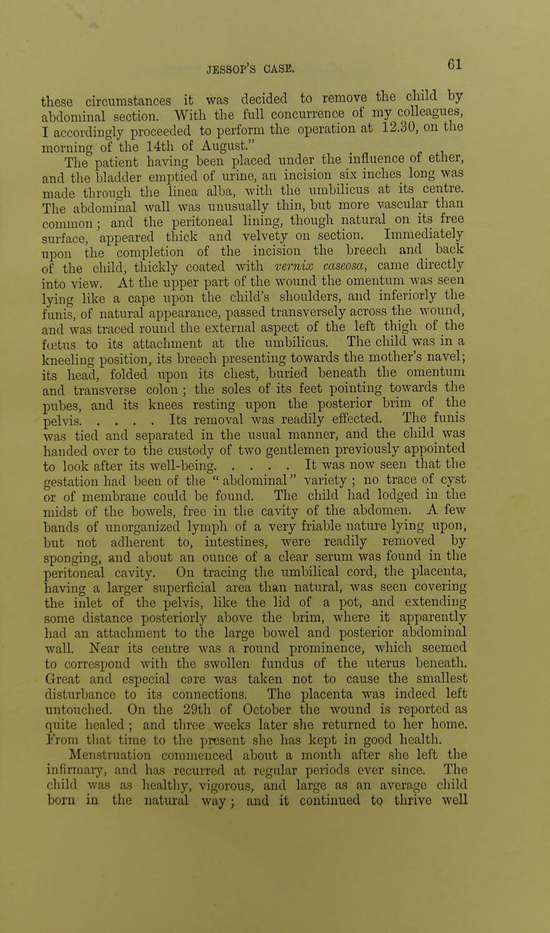 these circumstances it was decided to remove the child by abdominal section. With the full concurrence of my colleagues, I accordingly proceeded to perform the operation at 12.30, on the morning of the 14th of August. The patient having been placed under the influence of ether, and the bladder emptied of urine, an incision six inches long was made through the linea alba, with the umbilicus at its centre. The abdominal wall was unusually thin, but more vascular than common ; and the peritoneal lining, though natural on its free surface, appeared thick and velvety on section. Immediately upon the completion of the incision the breech and back of the child, thickly coated with vernix cascosa, came directly into view. At the upper part of the wound the omentum was seen lying like a cape upon the child's shoulders, and inferiorly the funis, of natural appearance, passed transversely across the wound, and was traced round the external aspect of the left thigh of the fcetus to its attachment at the umbilicus. The child was in a kneeling position, its breech presenting towards the mother's navel; its head, folded upon its chest, buried beneath the omentum and transverse colon ; the soles of its feet pointing towards the pubes, and its knees resting upon the posterior brim of the pelvis Its removal was readily effected. The funis was tied and separated in the usual manner, and the child was handed over to the custody of two gentlemen previously appointed to look after its well-being It was now seen that the gestation had been of the  abdominal variety ; no trace of cyst or of membrane could be found. The child had lodged in the midst of the bowels, free in the cavity of the abdomen. A few bands of unorganized lymph of a very friable nature lying upon, but not adherent to, intestines, were readily removed by sponging, and about an ounce of a clear serum was found in the peritoneal cavity. On tracing the umbilical cord, the placenta, having a larger superficial area than natural, was seen covering the inlet of the pelvis, like the lid of a pot, and extending some distance posteriorly above the brim, where it apparently had an attachment to the large bowel and posterior abdominal wall. Near its centre was a round prominence, which seemed to correspond with the swollen fundus of the uterus beneath. Great and especial care was taken not to cause the smallest disturbance to its connections. The placenta was indeed left untouched. On the 29th of October the wound is reported as quite healed ; and three weeks later she returned to her home. I>om that time to the present she has kept in good health. Menstruation commenced about a month after she left the infirmary, and has recurred at regular periods ever since. The child was as healthy, vigorous, and large as an average child born in the natural way; and it continued to thrive well