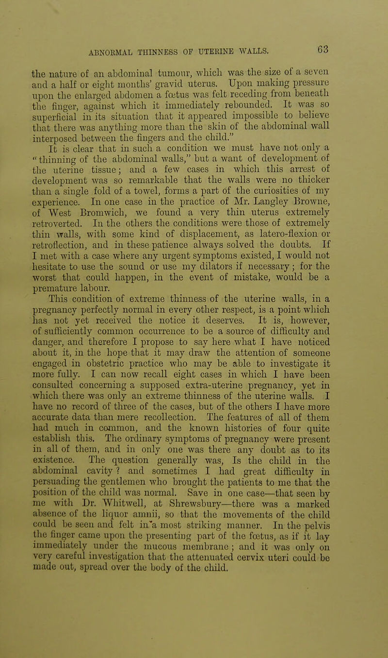ABNORMAL THINNESS OF UTERINE WALLS. the nature of an abdominal tumour, which was the size of a seven and a half or eight mouths' gravid uterus. Upon making pressure upon the enlarged abdomen a foetus was felt receding from beneath the finger, against which it immediately rebounded. It was so superficial in its situation that it appeared impossible to believe that there was anything more than the skin of the abdominal wall interposed between the fingers and the child. It is clear that in such a condition we must have not only a  thinning of the abdominal walls, but a want of development of the uterine tissue; and a few cases in which this arrest of development was so remarkable that the walls were no thicker than a single fold of a towel, forms a part of the curiosities of my experience. In one case in the practice of Mr. Langley Browne, of West Bromwich, we found a very thin uterus extremely retroverted. In the others the conditions were those of extremely thin walls, with some kind of displacement, as latero-flexion or retroflection, and in these patience always solved the doubts. If I met with a case where any urgent symptoms existed, I would not hesitate to use the sound or use my dilators if necessary; for the worst that could happen, in the event of mistake, would be a premature labour. This condition of extreme thinness of the uterine walls, in a pregnancy perfectly normal in every other respect, is a point which has not yet received the notice it deserves. It is, however, of sufficiently common occurrence to be a source of difficulty and danger, and therefore I propose to say here what I have noticed about it, in the hope that it may draw the attention of someone engaged in obstetric practice who may be able to investigate it more fully. I can now recall eight cases in which I have been consulted concerning a supposed extra-uterine pregnancy, yet in which there was only an extreme thinness of the uterine walls. I have no record of three of the cases, but of the others I have more accurate data than mere recollection. The features of all of them had much in common, and the known histories of four quite establish this. The ordinary symptoms of pregnancy were present in all of them, and in only one was there any doubt as to its existence. The question generally was, Is the child in the abdominal cavity ? and sometimes I had great difficulty in persuading the gentlemen who brought the patients to me that the position of the child was normal. Save in one case—that seen by me with Dr. Whitwell, at Shrewsbury—there was a marked absence of the liquor amnii, so that the movements of the child could be seen and felt in a most striking manner. In the pelvis the finger came upon the presenting part of the foetus, as if it lay immediately under the mucous membrane ; and it was only on very careful investigation that the attenuated cervix uteri could be made out, spread over the body of the child.