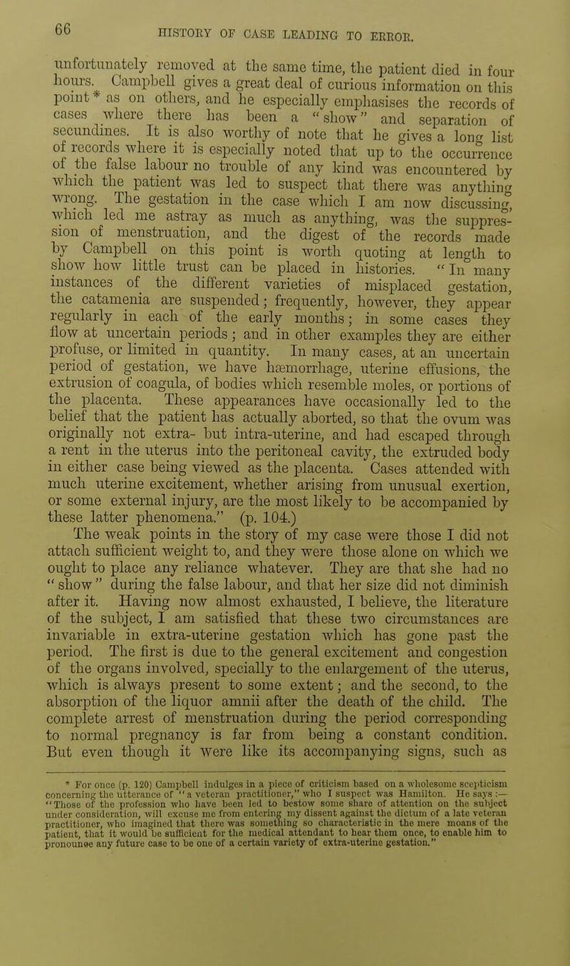 unfortunately removed at the same time, the patient died in four hours Campbell gives a great deal of curious information on this point * as on others, and he especially emphasises the records of cases where there has been a show and separation of secundmes. It is also worthy of note that he gives a long list of records where it is especially noted that up to the occurrence of the false labour no trouble of any kind was encountered by which the patient was led to suspect that there was anything wrong. The gestation in the case which I am now discussing which led me astray as much as anything, was the suppres- sion of menstruation, and the digest of the records made by Campbell on this point is worth quoting at length to show how little trust can be placed in histories. In many instances of the different varieties of misplaced gestation, the catamenia are suspended; frequently, however, they appear regularly in each of the early months; in some cases they flow at uncertain periods; and in other examples they are either profuse, or limited in quantity. In many cases, at an uncertain period_ of gestation, we have haemorrhage, uterine effusions, the extrusion of coagula, of bodies which resemble moles, or portions of the placenta. These appearances have occasionally led to the belief that the patient has actually aborted, so that the ovum was originally not extra- but intra-uterine, and had escaped through a rent in the uterus into the peritoneal cavity, the extruded body in either case being viewed as the placenta. Cases attended with much uterine excitement, whether arising from unusual exertion, or some external injury, are the most likely to be accompanied by these latter phenomena. (p. 104.) The weak points in the story of my case were those I did not attach sufficient weight to, and they were those alone on which we ought to place any reliance whatever. They are that she had no  show  during the false labour, and that her size did not diminish after it. Having now almost exhausted, I believe, the literature of the subject, I am satisfied that these two circumstances are invariable in extra-uterine gestation which has gone past the period. The first is due to the general excitement and congestion of the organs involved, specially to the enlargement of the uterus, which is always present to some extent; and the second, to the absorption of the liquor amnii after the death of the child. The complete arrest of menstruation during the period corresponding to normal pregnancy is far from being a constant condition. But even though it were like its accompanying signs, such as * For once (p. 120) Campbell indulges in a piece of criticism based on a wholesome scepticism concerning the utterance of a veteran practitioner, who I suspect was Hamilton. He says :— Those of the profession who have been led to bestow some share of attention on the subject under consideration, will excuse mo from entering my dissent against tho dictum of a late veteran practitioner, who imagined that there was something so characteristic in the mere moans of the patient, that it would be sufficient for the medical attendant to hear them once, to enable him to pronounee any future case to be one of a certain variety of extra-uterine gestation.