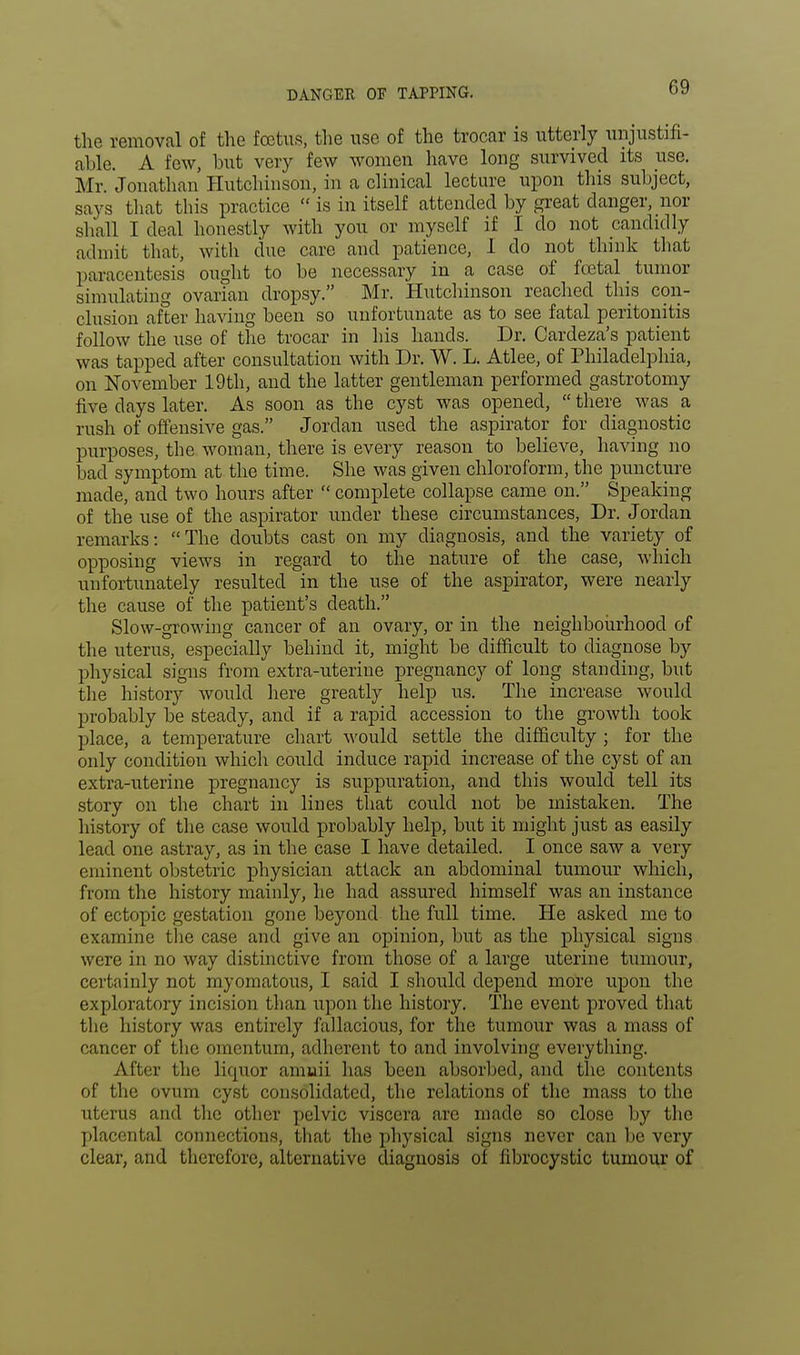 the removal of the foetus, the use of the trocar is utterly unjustifi- able. A few, but very few women have long survived its use. Mr. Jonathan Hutchinson, in a clinical lecture upon this subject, says that this practice  is in itself attended by great danger, nor shall I deal honestly with you or myself if I do not candidly admit that, with due care and patience, I do not think that paracentesis ought to be necessary in a case of fetal tumor simulating ovarian dropsy. Mr. Hutchinson reached this con- clusion after having been so unfortunate as to see fatal peritonitis follow the use of the trocar in his hands. Dr. Cardeza's patient was tapped after consultation with Dr. W. L. Atlee, of Philadelphia, on November 19 th, and the latter gentleman performed gastrotomy five days later. As soon as the cyst was opened,  there was a rush of offensive gas. Jordan used the aspirator for diagnostic purposes, the woman, there is every reason to believe, having no bad symptom at the time. She was given chloroform, the puncture made, and two hours after  complete collapse came on. Speaking of the use of the aspirator under these circumstances, Dr. Jordan remarks: The doubts cast on my din gnosis, and the variety of opposing views in regard to the nature of the case, which unfortunately resulted in the use of the aspirator, were nearly the cause of the patient's death. Slow-growing cancer of an ovary, or in the neighbourhood of the uterus, especially behind it, might be difficult to diagnose by physical signs from extra-uterine pregnancy of long standing, but the history would here greatly help us. The increase would probably be steady, and if a rapid accession to the growth took place, a temperature chart would settle the difficulty ; for the only condition which could induce rapid increase of the cyst of an extra-uterine pregnancy is suppuration, and this would tell its story on the chart in lines that could not be mistaken. The history of the case would probably help, but it might just as easily lead one astray, as in the case I have detailed. I once saw a very eminent obstetric physician attack an abdominal tumour which, from the history mainly, he had assured himself was an instance of ectopic gestation gone beyond the full time. He asked me to examine the case and give an opinion, but as the physical signs were in no way distinctive from those of a large uterine tumour, certainly not myomatous, I said I should depend more upon the exploratory incision than upon the history. The event proved that the history was entirely fallacious, for the tumour was a mass of cancer of the omentum, adherent to and involving everything. After the liquor amuii lias been absorbed, and the contents of the ovum cyst consolidated, the relations of the mass to the uterus and the other pelvic viscera are made so close by the placental connections, that the physical signs never can be very clear, and therefore, alternative diagnosis of fibrocystic tumour of