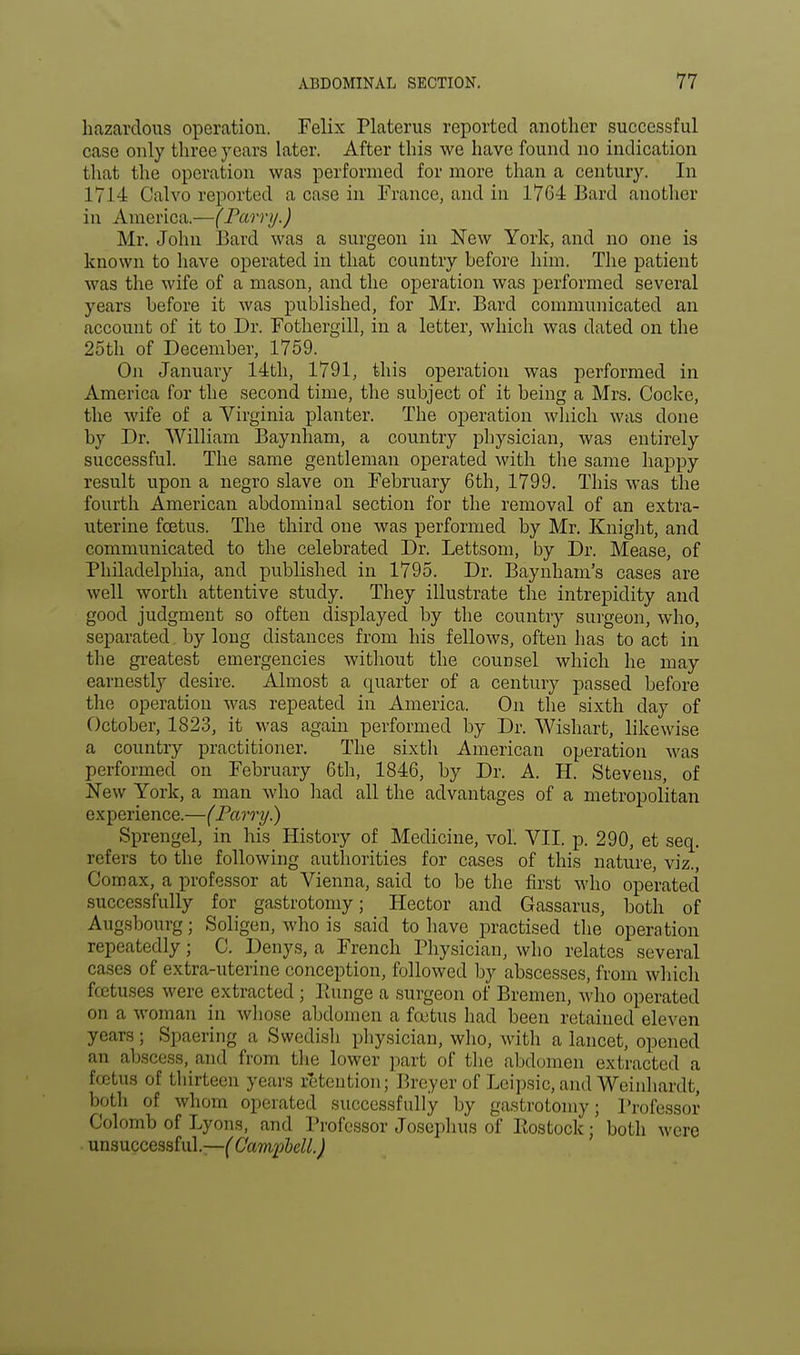 hazardous operation. Felix Platerus reported another successful case only three years later. After this we have found no indication that the operation was performed for more than a century. In 1714 Calvo reported a case in France, and in 1764 Bard another in America.—(Parr//.) Mr. John Bard was a surgeon in New York, and no one is known to have operated in that country before him. The patient was the wife of a mason, and the operation was performed several years before it was published, for Mr. Bard communicated an account of it to Dr. Fothergill, in a letter, which was dated on the 25th of December, 1759. On January 14th, 1791, this operation was performed in America for the second time, the subject of it being a Mrs. Cocke, the wife of a Virginia planter. The operation which was done by Dr. William Baynham, a country physician, was entirely successful. The same gentleman operated with the same happy result upon a negro slave on February 6th, 1799. This was the fourth American abdominal section for the removal of an extra- uterine foetus. The third one was performed by Mr. Knight, and communicated to the celebrated Dr. Lettsom, by Dr. Mease, of Philadelphia, and published in 1795. Dr. Baynham's cases are well worth attentive study. They illustrate the intrepidity and good judgment so often displayed by the country surgeon, who, separated by long distances from his fellows, often has to act in the greatest emergencies without the counsel which he may earnestly desire. Almost a quarter of a century passed before the operation was repeated in America. On the sixth day of October, 1823, it was again performed by Dr. Wishart, likewise a country practitioner. The sixth American operation was performed on February 6th, 1846, by Dr. A. H. Stevens, of New York, a man who had all the advantages of a metropolitan experience.—(Parry.) Sprengel, in his History of Medicine, vol. VII. p. 290, et seq. refeis to the following authorities for cases of this nature, viz., Corn ax, a professor at Vienna, said to be the first who operated successfully for gastrotomy; Hector and Gassarus, both of Augsbourg; Soligen, who is said to have practised the operation repeatedly j C. Denys, a French Physician, who relates several cases of extra-uterine conception, followed by abscesses, from which fcetuses were extracted; Ptunge a surgeon of Bremen, who operated on a woman in whose abdomen a foetus had been retained eleven years; Spaering a Swedish physician, who, with a lancet, opened an abscess, and from the lower part of the abdomen extracted a foetus of thirteen years retention; Breyer of Leipsic, and Weinhardt, both of whom operated successfully by gastrotomy; Professor Colomb of Lyons, and Professor Joscphus of Rostock i both were unsuccessful.—( Campbell.)