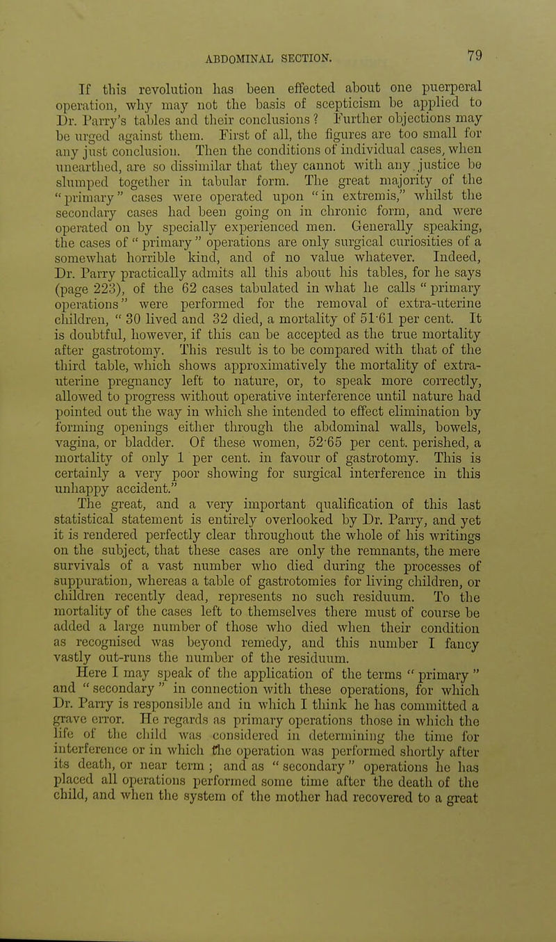 If this revolution has been effected about one puerperal operation, why may not the basis of scepticism be applied to Dr. Parry's tables and their conclusions ? Further objections may be urged against them. First of all, the figures are too small for any just conclusion. Then the conditions of individual cases, when unearthed, are so dissimilar that they cannot with any . justice be slumped together in tabular form. The great majority of the primary cases were operated upon in extremis, whilst the secondary cases had been going on in chronic form, and were operated on by specially experienced men. Generally speaking, the cases of  primary  operations are only surgical curiosities of a somewhat horrible kind, and of no value whatever. Indeed, Dr. Parry practically admits all this about his tables, for he says (page 223), of the 62 cases tabulated in what he calls  primary operations were performed for the removal of extra-uterine children,  30 lived and 32 died, a mortality of 51-61 per cent. It is doubtful, however, if this can be accepted as the true mortality after gastrotomy. This result is to be compared with that of the third table, which shows approximatively the mortality of extra- uterine pregnancy left to nature, or, to speak more correctly, allowed to progress without operative interference until nature had pointed out the way in which she intended to effect elimination by forming openings either through the abdominal walls, bowels, vagina, or bladder. Of these women, 52'65 per cent, perished, a mortality of only 1 per cent, in favour of gastrotomy. This is certainly a very poor showing for surgical interference in this unhappy accident. The great, and a very important qualification of this last statistical statement is entirely overlooked by Dr. Parry, and yet it is rendered perfectly clear throughout the whole of his writings on the subject, that these cases are only the remnants, the mere survivals of a vast number who died during the processes of suppuration, whereas a table of gastrotomies for living children, or children recently dead, represents no such residuum. To the mortality of the cases left to themselves there must of course be added a large number of those who died when their condition as recognised was beyond remedy, and this number I fancy vastly out-runs the number of the residuum. Here I may speak of the application of the terms  primary  and  secondary  in connection with these operations, for which Dr. Parry is responsible and in which I think he has committed a grave error. He regards as primary operations those in which the life of the child was considered in determining the time for interference or in which fire operation was performed shortly after its death, or near term ; and as  secondary  operations he has placed all operations performed some time after the death of the child, and when the system of the mother had recovered to a great