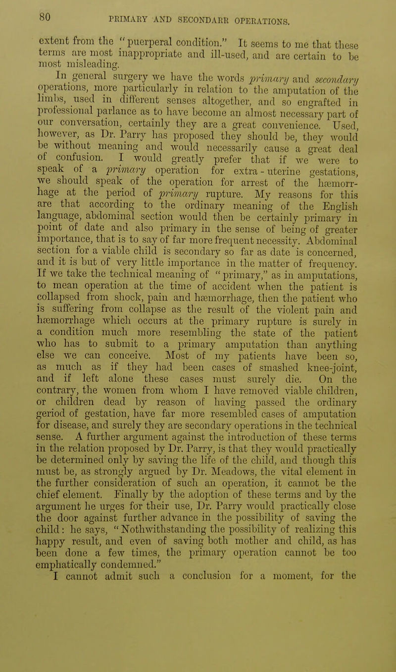 PRIMARY AND SECONDARR OPERATIONS. extent from the  puerperal condition. It seems to me that these terms are most inappropriate and ill-used, and are certain to be most misleading. In general surgery we have the words primary and secondary operations, more particularly in relation to the amputation of the limbs, used in different senses altogether, and so engrafted in professional parlance as to have become an almost necessary part of our conversation, certainly they are a great convenience. Used, however, as Dr. Parry has proposed they should be, they would be without meaning and would necessarily cause a great deal of confusion. I would greatly prefer that if we were to speak of a primary operation for extra - uterine gestations, we should speak of the operation for arrest of the hemorr- hage at the period of primary rupture. My reasons for this are that according to the ordinary meaning of the English language, abdominal section would then be certainly primary in point of date and also primary in the sense of being of greater importance, that is to say of far more frequent necessity. Abdominal section for a viable child is secondary so far as date is concerned, and it is but of very little importance in the matter of frequency. If we take the technical meaning of  primary, as in amputations, to mean operation at the time of accident when the patient is collapsed from shock, pain and haemorrhage, then the patient who is suffering from collapse as the result of the violent pain and haemorrhage which occurs at the primary rupture is surely in a condition much more resembling the state of the patient who has to submit to a primary amputation than anything else we can conceive. Most of my patients have been so, as much as if they had been cases of smashed knee-joint, and if left alone these cases must surely die. On the contrary, the women from whom I have removed viable children, or children dead by reason of having passed the ordinary geriod of gestation, have far more resembled cases of amputation for disease, and surely they are secondary operations in the technical sense. A further argument against the introduction of these terms in the relation proposed by Dr. Parry, is that they would practically be determined only by saving the life of the child, and though this must be, as strongly argued by Dr. Meadows, the vital element in the further consideration of such an operation, it cannot be the chief element. Finally by the adoption of these terms and by the argument he urges for their use, Dr. Parry would practically close the door against further advance in the possibility of saving the child: he says,  Nothwithstanding the possibility of realizing this happy result, and even of saving both mother and child, as has been done a few times, the primary operation cannot be too emphatically condemned. I cannot admit such a conclusion for a moment, for the