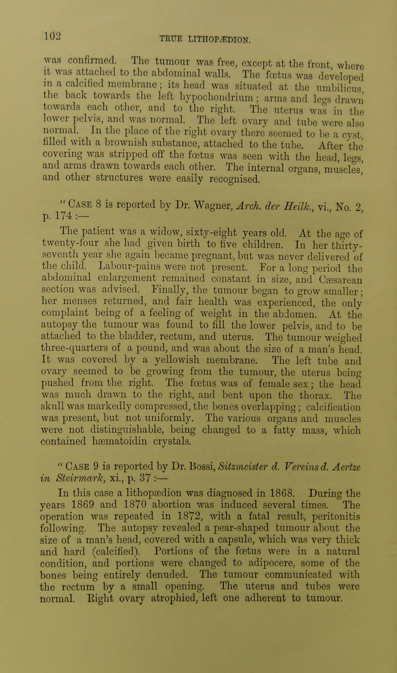 was confirmed. The tumour was free, except at the front where it was attached to the abdominal walls. The foetus was developed in a calcified membrane; its head was situated at the umbilicus the back towards the left hypochondrium; arms and le*s drawn towards each other, and to the right. The uterus was in the lower pelvis, and was normal. The left ovary and tube were also normal. In the place of the right ovary there seemed to be a cyst filled with a brownish substance, attached to the tube. After the covering was stripped off the fcetus was seen with the head, legs, and arms drawn towards each other. The internal organs, muscles,' and other structures were easily recognised.  Case 8 is reported by Dr. Wagner, Arch, der Heilk., vi., No. 2 p. 174 :— The patient was a widow, sixty-eight years old. At the age of twenty-four she had given birth to five children. In her thirty- seventh year she again became pregnant, but was never delivered of the child. Labour-pains were not present. For a long period the abdominal enlargement remained constant in size, and Cesarean section was advised. Finally, the tumour began to grow smaller; her menses returned, and fair health was experienced, the only complaint being of a feeling of weight in the abdomen. At the autopsy the tumour was found to fill the lower pelvis, and to be attached to the bladder, rectum, and uterus. The tumour weighed three-quarters of a pound, and was about the size of a man's head. It was covered by a yellowish membrane. The left tube and ovary seemed to be growing from the tumour, the uterus being pushed from the right. The fcetus was of female sex; the head was much drawn to the right, and bent upon the thorax. The skull was markedly compressed, the bones overlapping; calcification was present, but not uniformly. The various organs and muscles were not distinguishable, being changed to a fatty mass, which contained hsematoidin crystals.  Case 9 is reported by Dr. Bossi, Sitzmeister d. Vercins d. Acrtzc in Steirmark, xi., p. 37 :— In this case a lithopasdion was diagnosed in 1868. During the years 1869 and 1870 abortion was induced several times. The operation was repeated in 1872, with a fatal result, peritonitis following. The autopsy revealed a pear-shaped tumour about the size of a man's head, covered with a capsule, which was very thick and hard (calcified). Portions of the fcetus were in a natural condition, and portions were changed to adipocere, some of the bones being entirely denuded. The tumour communicated with the rectum by a small opening. The uterus and tubes were normal. Right ovary atrophied, left one adherent to tumour.