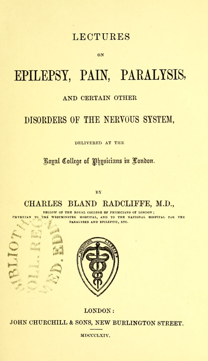 LECTURES ON EPILEPSY, PAIN, PAEALYSIS, AND CERTAIN OTHER DISORDERS OF THE NERVOUS SYSTEM, DELIVERED AT THE Jlogal Colkgje of ||^gsttians in ITonbon. BY CHARLES BLAND RADCLIFFE, M.D., TBLLOW or THE ROYAL COLLEGE OF PHYSICIANS OT LONDON ; PHTSICIAN TO THE WESTMINSTER HOSPITAL, AND TO THE NATIONAL HOSPITAL TOR THE LONDON: JOHN CHURCHILL & SONS, NEW BURLINGTON STREET. MDCCCLXIV.