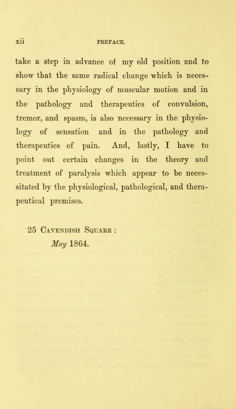 take a step in advance of my old position and to show that the same radical change which is neces- sary in the physiology of muscular motion and in the pathology and therapeutics of convulsion, tremor, and spasm, is also necessary in the physio- logy of sensation and in the pathology and therapeutics of pain. And, lastly, I have to point out certain changes in the theory and treatment of paralysis which appear to be neces- sitated by the physiological, pathological, and thera- peutical premises. 25 Cavendish Square : May 1864.