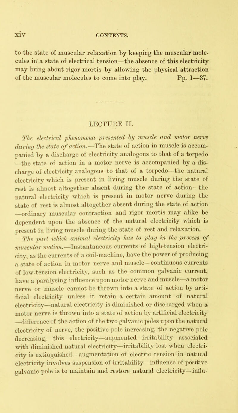 to the state of muscular relaxation by keeping the muscular mole- cules in a state of electrical tension—the absence of this electricity may bring about rigor mortis by allowing the physical attraction of the muscular molecules to come into play. Pp. 1—37. LECTURE II. The electrical jihenomena presoited hi/ muscle and motor nerve (lunng the state of action.—The state of action in muscle is accom- panied by a discharge of electricity analogous to that of a torpedo —the state of action in a motor nerve is accomj)anied by a dis- charge of electricity analogous to that of a torpedo—the natural electricity which is present in living muscle during the state of rest is almost altogether absent during the state of action—the natiu-al electricity which is present in motor nerve during the state of rest is almost altogether absent during the state of action —ordinary muscular contraction and rigor mortis may alike be dependent upon the absence of the natural electricity which is present in liNnng muscle during the state of rest and relaxation. 21ie part which animal clectricitij has to play in the process of vniscular motion.—Instantaneous currents of high-tension electri- city, as the currents of a coil-machine, have the ])ower of producing a state of action in motor nerve and muscle—continuous currents of low-tension electricity, such as the common galvanic current, have a paralysing influence upon motor nerve and muscle—a motor nerve or muscle cannot be thrown into a state of action by arti- ficial electricity unless it retain a certain amount of natural electricity—natural electricity is diminished or discharged when a motor nerve is thrown into a state of action by artificial electricity —difference of the action of the two galvanic ]ioles upon the natural electricity of nerve, the positive pole increasing, the negative pole decreasing, this electricity—augmented irritalnlity associated with diminished natural electricity—irritability lost when electri- city is extinguished—augmentation of electric tension in natural electricity involves suspension of irritability—influence of positive galvanic pole is to maintain and restore natural electricity—influ-