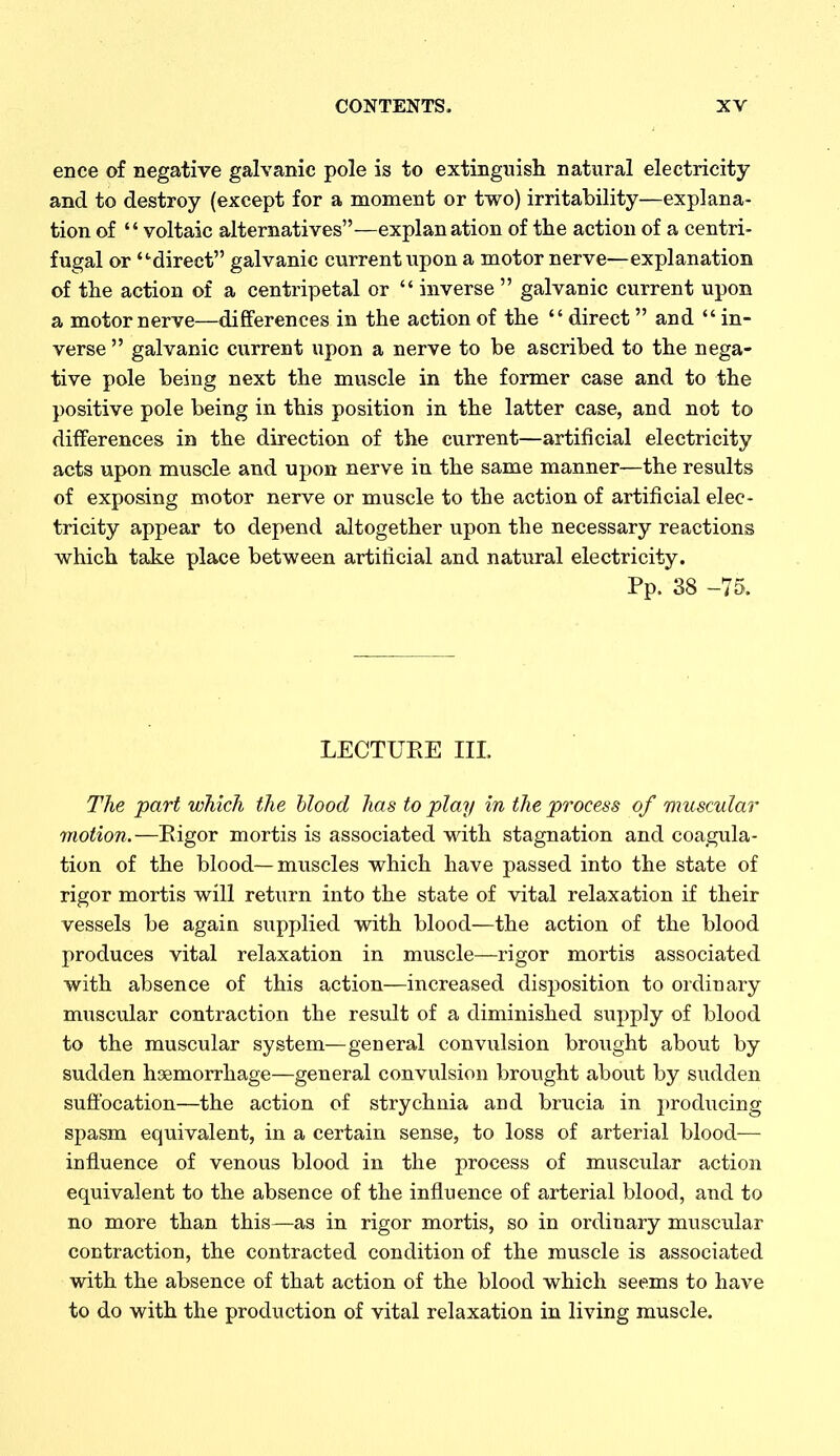 ence of negative galvanic pole is to extinguish natural electricity and to destroy (except for a moment or two) irritability—explana- tion of  voltaic alternatives—explanation of the action of a centri- fugal or -direct galvanic current upon a motor nerve—explanation of the action of a centripetal or  inverse  galvanic current upon a motor nerve—differences in the action of the  direct and  in- verse  galvanic current upon a nerve to be ascribed to the nega- tive pole being next the muscle in the former case and to the positive pole being in this position in the latter case, and not to differences in the direction of the current—artificial electricity acts upon muscle and upon nerve in the same manner—the results of exposing motor nerve or muscle to the action of artificial elec- tricity appear to depend altogether upon the necessary reactions which take place between artificial and natural electricity. Pp. 38 -75. LECTURE III. The part which the hlood has to play in the process of muscular motion.—Eigor mortis is associated with stagnation and coagula- tion of the blood—muscles which have passed into the state of rigor mortis will return into the state of vital relaxation if their vessels be again supplied with blood—the action of the blood produces vital relaxation in muscle—rigor mortis associated with absence of this action—increased disposition to ordinary muscular contraction the result of a diminished supply of blood to the muscular system—general convulsion brought about by sudden hsemorrhage—general convulsion brought about by sudden suffocation—the action of strychnia and brucia in producing spasm equivalent, in a certain sense, to loss of arterial blood— influence of venous blood in the process of muscular action equivalent to the absence of the influence of arterial blood, and to no more than this—as in rigor mortis, so in ordinary musciilar contraction, the contracted condition of the rau.scle is associated with the absence of that action of the blood which seems to have to do with the production of vital relaxation in living muscle.