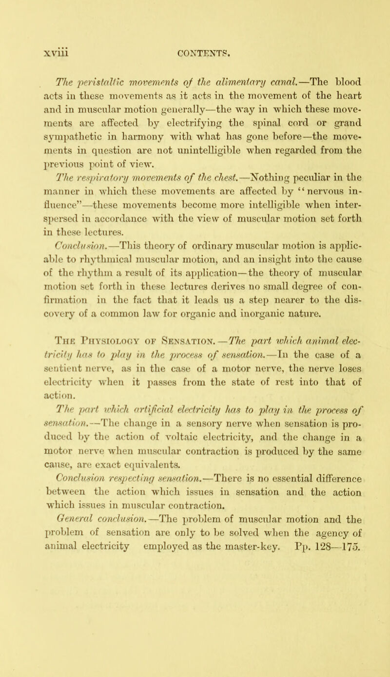 The perisfalik viovemimfs of the aUmpnIary canal.—The blood acts iu these movements as it acts in the movement of the heart and in muscuhxr motion generally—the way in which these move- ments are affected by electrifying the spinal cord or grand sympathetic in harmony with what has gone before—the move- ments in question are not unintelligible when regarded from the l)revious point of view. The re-s'piratonj movemmts of the chest.—Nothing peculiar in the manner iu which these movements are affected by nervous in- fluence—these movements become more intelligible when inter- spersed in accordance with the view of muscular motion set forth in these lectures. Conclusion.—This theory of ordinary miiscular motion is applic- able to rhythmical muscular motion, and an insight into the cause of the rhythm a result of its application—the theory of muscular motion set forth in these lectures derives no small degree of con- firmation in the fact that it leads us a step nearer to the dis- covery of a common law for organic and inorganic nature. The riiYSiOLoGY of Sensation. —TJte part rvhich animal elec- tric! f>/ luiH to play in the j^rocess of senmtion.—In the case of a sentient nerve, as in the case of a motor nerve, the nerve loses electricity when it passes from the state of rest into that of action. The part ichich artificial electricity lias to play in the process of sensation.—The change in a sensory nerve when sensation is pro- duced by the action of voltaic electricity, and the change in a motor nerve when muscular contraction is produced by the same cause, are exact equivalents. Conclusion respectinr/ sensation.—There is no essential difference between the action which issues in sensation and the action which issues in muscular contraction. General conclusion.—The i)roblem of muscular motion and the problem of sensation are only to be solved when the agency of animal electricity employed as the master-key. Pj). 128— 175.