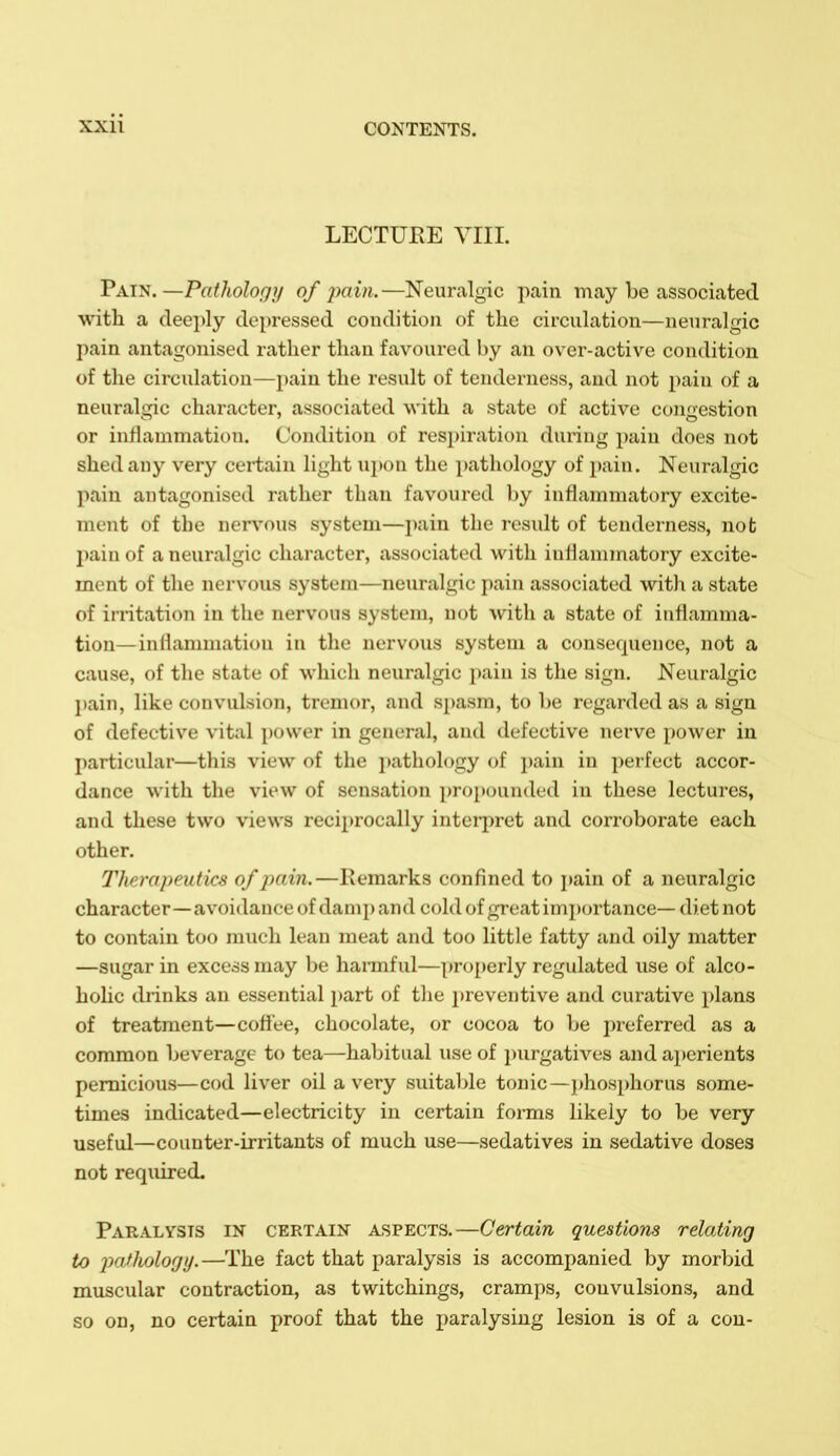 LECTURE YIII. Taj's.—Pathology of pain.—Neuralgic pain may be associated with a deeply depressed condition of the circulation—neuralgic pain antagonised rather than favoured by an over-active condition of the circulation—pain the result of tenderness, and not pain of a neuralgic character, associated with a state of active congestion or inflammation. Condition of respiration during pain does not shed any very certain light upon the i)athology of pain. Neuralgic pain antagonised rather than favoured by inflammatory excite- ment of the nervous system—pain the residt of tenderness, nob pain of a neuralgic character, associated with inflammatory excite- ment of the nervous system—neuralgic pain associated with a state of irritation in the nervous system, not >vith a state of inflamma- tion—inflammation in the nervous system a consequence, not a cause, of the state of which neuralgic pain is the sign. Neuralgic pain, like convulsion, tremor, and spasm, to be regarded as a sign of defective vital power in general, and defective nerve power in particular—this view of the jjatliology o( pain in perfect accor- dance with the view of sensation propounded in these lectures, and these two views reciprocally intei-jiret and corroborate each other. Therapeutics of pain.—Remarks confined to j)ain of a neuralgic character—avoidance of damp and cold of great importance— diet not to contain too much lean meat and too little fatty and oily matter —sugar in excess may be hannful—properly regulated use of alco- hohc drinks an essential part of tlie preventive and curative plans of treatment—coffee, chocolate, or cocoa to be preferred as a common beverage to tea—habitual use of i)urgatives and ajjerients pernicious—cod liver oil a very suital)le tonic—i)hosphorus some- times indicated—electricity in certain forms likely to be very useful—counter-irritants of much use—sedatives in sedative doses not reqiured. Paralysis in certain aspects.—Certain questions relating to 2^(i^fiolog!/.—The fact that paralysis is accompanied by morbid muscular contraction, as twitchings, cramps, convulsions, and so on, no certain proof that the paralysing lesion is of a con-