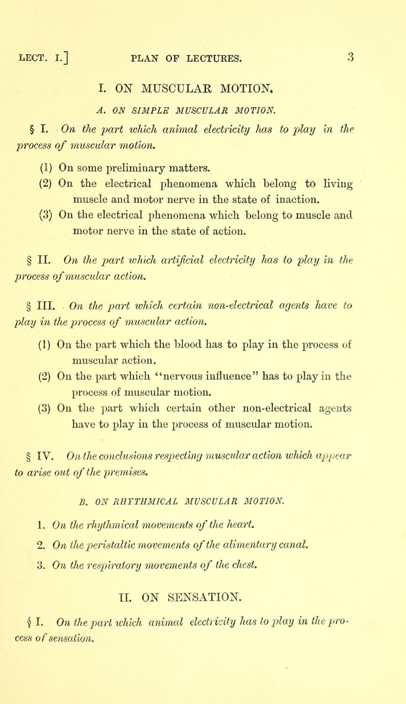 I. ON MUSCULAR MOTION. A. ON SIMPLE MUSCULAR MOTION. § I. On the 2Mrt which animal electricity has to play in the process of muscular motion. (1) On some preliminary matters. (2) On the electrical phenomena which belong to living muscle and motor nerve in the state of inaction. (3) On the electrical j^henomena which belong to muscle and motor nerve in the state of action. § II. On the part which artificial electricity has to play in the process of muscular action. § III. On the part which certain non-electrical agents have to play in the j^rocess of muscular action. (1) On the part which the blood has to i)lay in the process of muscular action. (2) On the part which nervous influence has to x>lay in the process of muscular motion. (3) On the part which certain other non-electrical agents have to play in the process of muscular motion. § IV. On the conclusions respecting muscular action which appear to arise out of the premises. B. ON RHYTHMICAL MUSCULAR MOTION. 1. On the rhythmical movements of the heart. 2. On the jjeristaltic movements of the alimentary canal. 3. On the respiratory movements of the chest. II. ON SENSATION. § I. On the part which animal electncify has to ploy in the pro- cess of sensation.