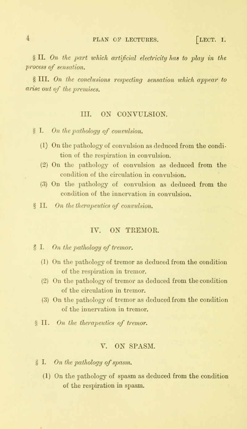 § II. On the part which artificial electricity has to play in the process of sensation. § III. On the conclusions respecting sensation ivhich appear to arise out of the premises. III. ON CONVULSION. § I. On the pathology of convulsion. (1) On the pathology of convulsion as deduced from the condi- tion of the resi)iration in convulsion. (2) On the pathology of convulsion as deduced from the condition of the circulation in convulsion. On the pathology of convulsion as deduced from the condition of the innervation in convidsioa. §11. On the the)xtj)eutics of convulsion. IV. ON TREMOR. § I. On the patJiology of tremor. (1) On the pathology of tremor as deduced from the condition of the respiration in tremor. (2) On the pathology of tremor as deduced from the condition of the circidation in tremor. (3) On the pathology of tremor as deduced from the condition of the innervation in tremor. § II. On the thei'apeutics of tremor. V. ON SPASM. § I. On the pathology of spa^m. (1) On the pathology of spasm as deduced from the condition of the respiration in spasm.