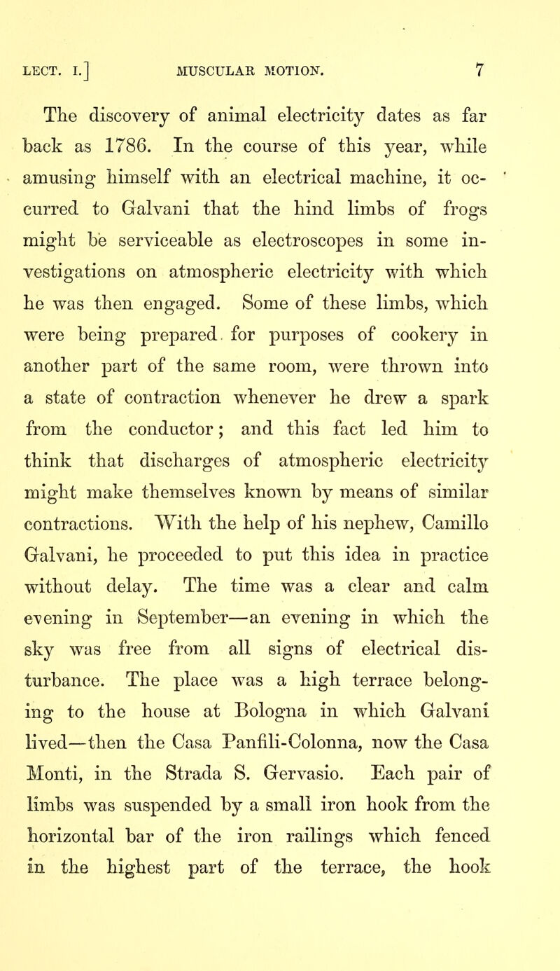 The discovery of animal electricity dates as far back as 1786. In the course of this year, while amusing himself with an electrical machine, it oc- curred to Galvani that the hind limbs of frogs might be serviceable as electroscopes in some in- vestigations on atmospheric electricity with which he was then engaged. Some of these limbs, which were being prepared for purposes of cookery in another part of the same room, were thrown into a state of contraction whenever he drew a spark from the conductor; and this fact led him to think that discharges of atmospheric electricity might make themselves known by means of similar contractions. With the help of his nephew, Camillo Galvani, he proceeded to put this idea in practice without delay. The time was a clear and calm e^/ening in September—an evening in which the sky was free from all signs of electrical dis- turbance. The place was a high terrace belong- ing to the house at Bologna in which Galvani lived—then the Casa Panflli-Colonna, now the Casa Monti, in the Strada S. Gervasio. Each pair of limbs was suspended by a small iron hook from the horizontal bar of the iron railings which fenced in the highest part of the terrace, the hook