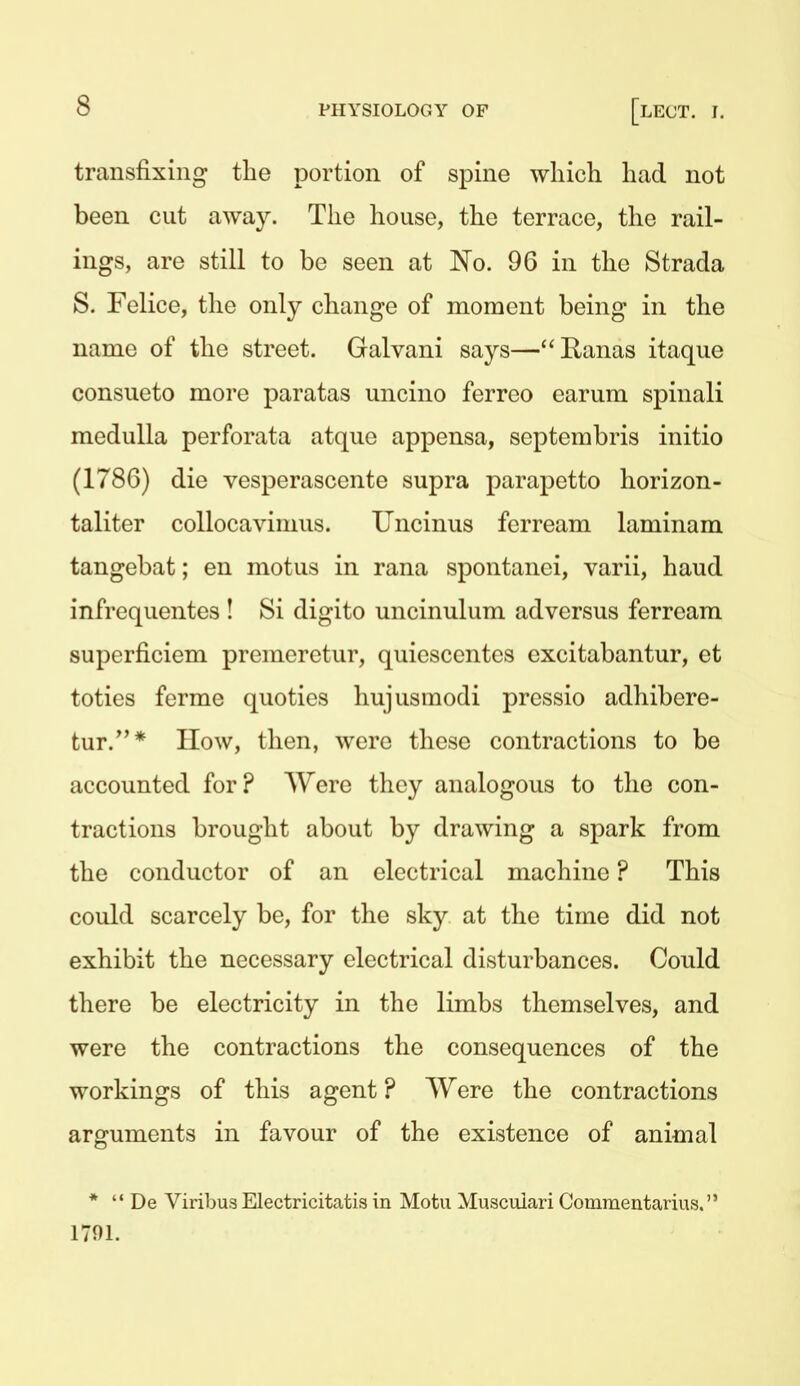 transfixing the portion of spine which had not been cut away. The house, the terrace, the rail- ings, are still to be seen at No. 96 in the Strada S. Felice, the only change of moment being in the name of the street. Galvani says—Eanas itaque consueto more paratas uncino ferreo earum spinali medulla perforata atque appensa, septembris initio (1786) die vesperascente supra parapetto horizon- taliter collocavimus. Uncinus ferream laminam tangebat; en motus in rana spontanci, varii, hand infrequentes ! Si digito uncinulum ad versus ferream superficiem premerctur, quiescentes excitabantur, et toties ferme quoties hujusmodi pressio adhibere- tur.* IIow, then, were these contractions to be accounted for? Were they analogous to the con- tractions brought about by drawing a spark from the conductor of an electrical machine ? This could scarcely be, for the sky at the time did not exhibit the necessary electrical disturbances. Could there be electricity in the limbs themselves, and were the contractions the consequences of the workings of this agent ? Were the contractions arguments in favour of the existence of animal *  De Viribus Electricitatis in Motu Muscuiari Couimentarius. 1701.