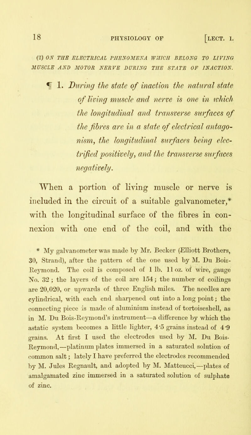 (2) ON THE ELECTRICAL PHENOMENA WHICH BELONG TO LIVING MUSCLE AND MOTOR NERVE DURING THE STATE OF INACTION. ^ 1. During the state of inaction the natural state of living muscle and nerve is one in ichich the longitudinal and transverse surfaces of the fibres are in a state of electrical antago- nisniy the longitudinal surfaces being elec- trified positively, and the transverse surfaces negatively. When a portion of living muscle or nerve is included in the circuit of a suitable galvanometer,* with the longitudinal surface of the fibres in con- nexion with one end of the coil, and with the * My galvanometer was made by Mr. Becker (Elliott Brothers, 30, Strand), after the pattern of the one used by M. Du Bois- Eeymond. The coil is composed of 1 lb. 11 oz. of wire, gauge No. 32 ; the layers of the coil are 154; the number of codings are 20,020, or upwards of three English miles. The needles are cylindrical, with each end sharjiened out into a long point; the connecting piece is made of aluminium instead of tortoiseshell, as in M. Du Bois-Reymond's instrument—a difference by which the astatic system liecomes a little lighter, 4'5 grains instead of 4'9 grams. At first I used the electrodes used by M. Du Bois- Reymond,—platinum plates immersed in a saturated solution of eonmion salt; lately I have preferred the electrodes recommended by M. Jules Regnault, and adopted l)y M. Matteucci,—plates of amalgamated zinc immersed in a saturated solution of sulphate of zinc.