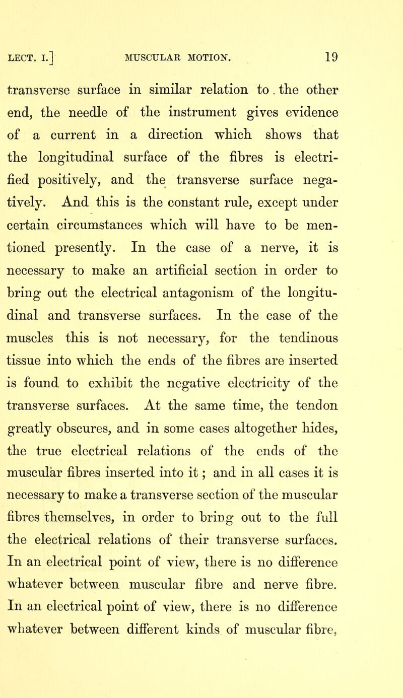 transverse surface in similar relation to . the other end, the needle of the instrument gives evidence of a current in a direction which shows that the longitudinal surface of the fibres is electri- fied positively, and the transverse surface nega- tively. And this is the constant rule, except under certain circumstances which will have to be men- tioned presently. In the case of a nerve, it is necessary to make an artificial section in order to bring out the electrical antagonism of the longitu- dinal and transverse surfaces. In the case of the muscles this is not necessary, for the tendinous tissue into which the ends of the fibres are inserted is found to exhibit the negative electricity of the transverse surfaces. At the same time, the tendon greatly obscures, and in some cases altogether hides, the true electrical relations of the ends of the muscular fibres inserted into it; and in all cases it is necessary to make a transverse section of the muscular fibres themselves, in order to bring out to the full the electrical relations of their transverse surfaces. In an electrical point of view, there is no difierence whatever between muscular fibre and nerve fibre. In an electrical point of view, there is no difierence whatever between difterent kinds of muscular fibre.