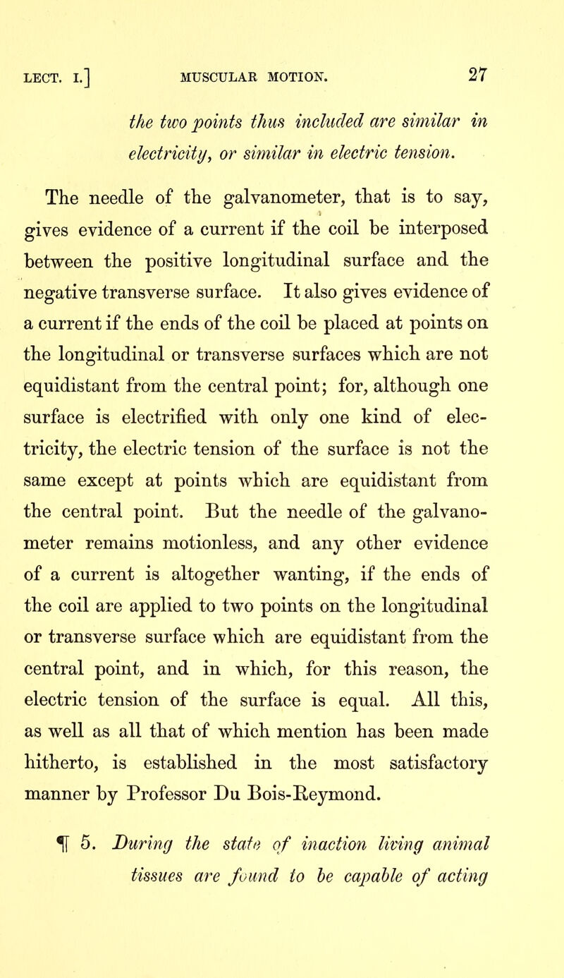 the two points thus included are similar in electricityy or similar in electric tension. The needle of the galvanometer, that is to say, gives evidence of a current if the coil be interposed between the positive longitudinal surface and the negative transverse surface. It also gives evidence of a current if the ends of the coil be placed at points on the longitudinal or transverse surfaces which are not equidistant from the central point; for, although one surface is electrified with only one kind of elec- tricity, the electric tension of the surface is not the same except at points which are equidistant from the central point. But the needle of the galvano- meter remains motionless, and any other evidence of a current is altogether wanting, if the ends of the coil are applied to two points on the longitudinal or transverse surface which are equidistant from the central point, and in which, for this reason, the electric tension of the surface is equal. All this, as well as all that of which mention has been made hitherto, is established in the most satisfactory manner by Professor Du Bois-Reymond. ^ 5. During the state of inaction living animal tissues are found to he capable of acting