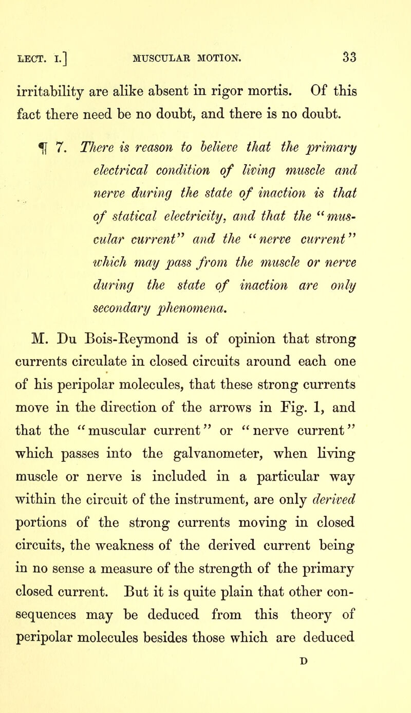 irritability are alike absent in rigor mortis. Of this fact there need be no doubt, and there is no doubt. ^ 7. There is reason to believe that the primary electrical condition of living muscle and nerve during the state of inaction is that of statical electricity, and that the '^mus- cular current'^ and the nerve current which may pass from the muscle or nerve during the state of inaction are only secondary phenomena. M. Du Bois-E-eymond is of opinion that strong currents circulate in closed circuits around each one of his peripolar molecules, that these strong currents move in the direction of the arrows in Fig. 1, and that the muscular current'* or nerve current'* which passes into the galvanometer, when living muscle or nerve is included in a particular way within the circuit of the instrument, are only derived portions of the strong currents moving in closed circuits, the weakness of the derived current being in no sense a measure of the strength of the primary closed current. But it is quite plain that other con- sequences may be deduced from this theory of peripolar molecules besides those which are deduced D