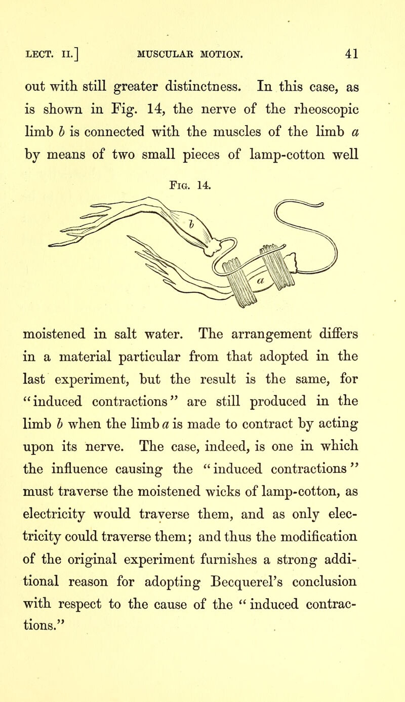out with still greater distinctness. In this case, as is shown in Fig. 14, the nerve of the rheoscopic limb b is connected with the muscles of the limb a by means of two small pieces of lamp-cotton well Fig. 14. moistened in salt water. The arrangement differs in a material particular from that adopted in the last experiment, but the result is the same, for induced contractions'' are still produced in the limb h when the limb a is made to contract by acting upon its nerve. The case, indeed, is one in which the influence causing the  induced contractions'' must traverse the moistened wicks of lamp-cotton, as electricity would traverse them, and as only elec- tricity could traverse them; and thus the modification of the original experiment furnishes a strong addi- tional reason for adopting Becquerel's conclusion with respect to the cause of the  induced contrac- tions.