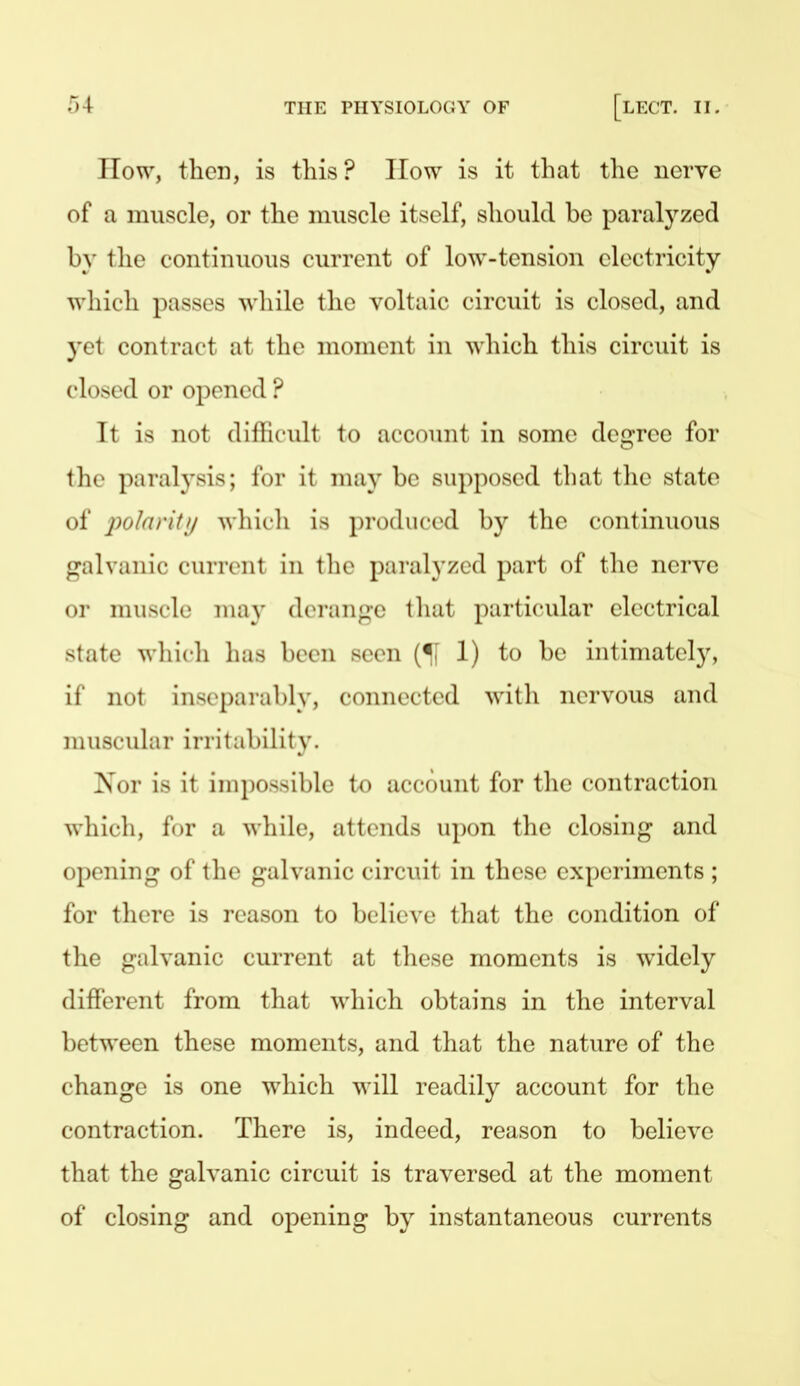 How, then, is this? How is it that the nerve of a muscle, or the muscle itself, should be paralyzed by the continuous current of low-tension electricity which passes while the voltaic circuit is closed, and yet contract at the moment in which this circuit is closed or opened ? It is not dillicult to account in some degree for the paralysis; for it may be supposed that tlie state of polaritii wliicli is produced by the continuous galvanic current in tlie paralj'zed part of the nerve or muscle may derange that particular electrical state which has been seen (II 1) to be intimately, if not ins(>parably, connected with nervous and muscular irritability. Nor is it impossible to account for the contraction which, for a while, attends upon the closing and opening of the galvanic circuit in these experiments ; for there is reason to believe that the condition of the galvanic current at these moments is widely different from that which obtains in the interval between these moments, and that the nature of the change is one which will readily account for the contraction. There is, indeed, reason to believe that the galvanic circuit is traversed at the moment of closing and opening by instantaneous currents