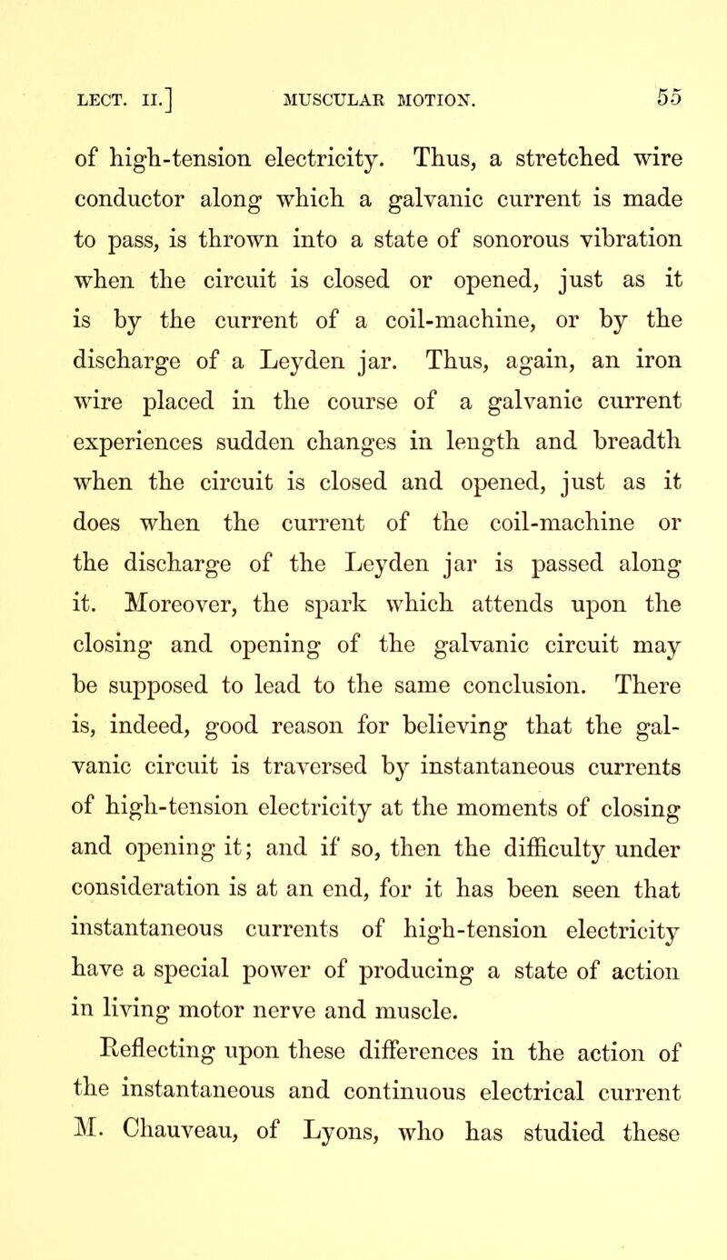 of high-tension electricity. Thus, a stretched wire conductor along which a galvanic current is made to pass, is thrown into a state of sonorous vibration when the circuit is closed or opened, just as it is by the current of a coil-machine, or by the discharge of a Ley den jar. Thus, again, an iron wire placed in the course of a galvanic current experiences sudden changes in length and breadth when the circuit is closed and opened, just as it does when the current of the coil-machine or the discharge of the Ley den jar is passed along it. Moreover, the spark which attends upon the closing and opening of the galvanic circuit may be supposed to lead to the same conclusion. There is, indeed, good reason for believing that the gal- vanic circuit is traversed by instantaneous currents of high-tension electricity at the moments of closing and opening it; and if so, then the difficulty under consideration is at an end, for it has been seen that instantaneous currents of high-tension electricity have a special power of producing a state of action in living motor nerve and muscle. Eeflecting upon these differences in the action of the instantaneous and continuous electrical current M. Chauveau, of Lyons, who has studied these