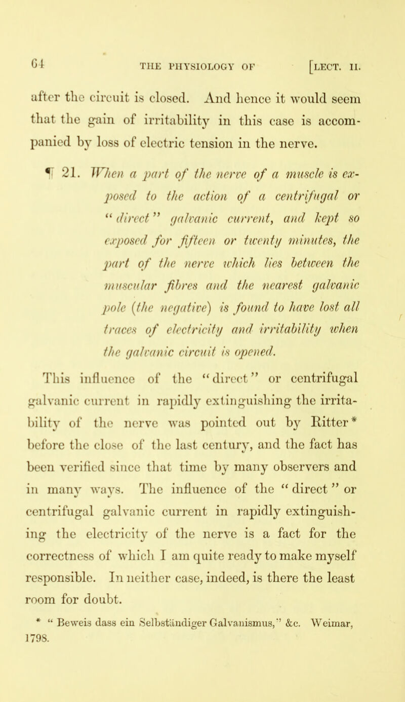 after tlio c ircuit is closed. And hence it \YOuld seem that the gain of irritability in this case is accom- panied by loss of electric tension in the nerve. % 21. ir/iCii a part of ilic nerve of a muscle is cx- posed to tJte (wtion of a centrifugal or direct f/atranic current, and Ixcpt so exposed for ffteen or twenti/ minutes, the 2)art of the nerve which lies heticeen the muscular fibres and the nearest galvanic pole {the negative) is found to have lost all traces of electricity and irritabilitf/ tvhen tJio gal runic circuit /'v opened. This influence of the direct or centrifugal fjalviinie current in rapidly exiing-uishing the irrita- bility of t]n> nerve was pointed out by Ritter* before the close of the last century, and the fact has been verified since that time by many observers and in many ways. The influence of the  direct or centrifugal galvanic current in rapidly extinguish- ing the electricity of the nerve is a fact for the correctness of which I am quite ready to make myself responsible. In neitlicr case, indeed, is there the least room for doubt. *  Beweis (lass ein SelLstiludiger Galvaiiismiis,' &c. Weimar, 179S.