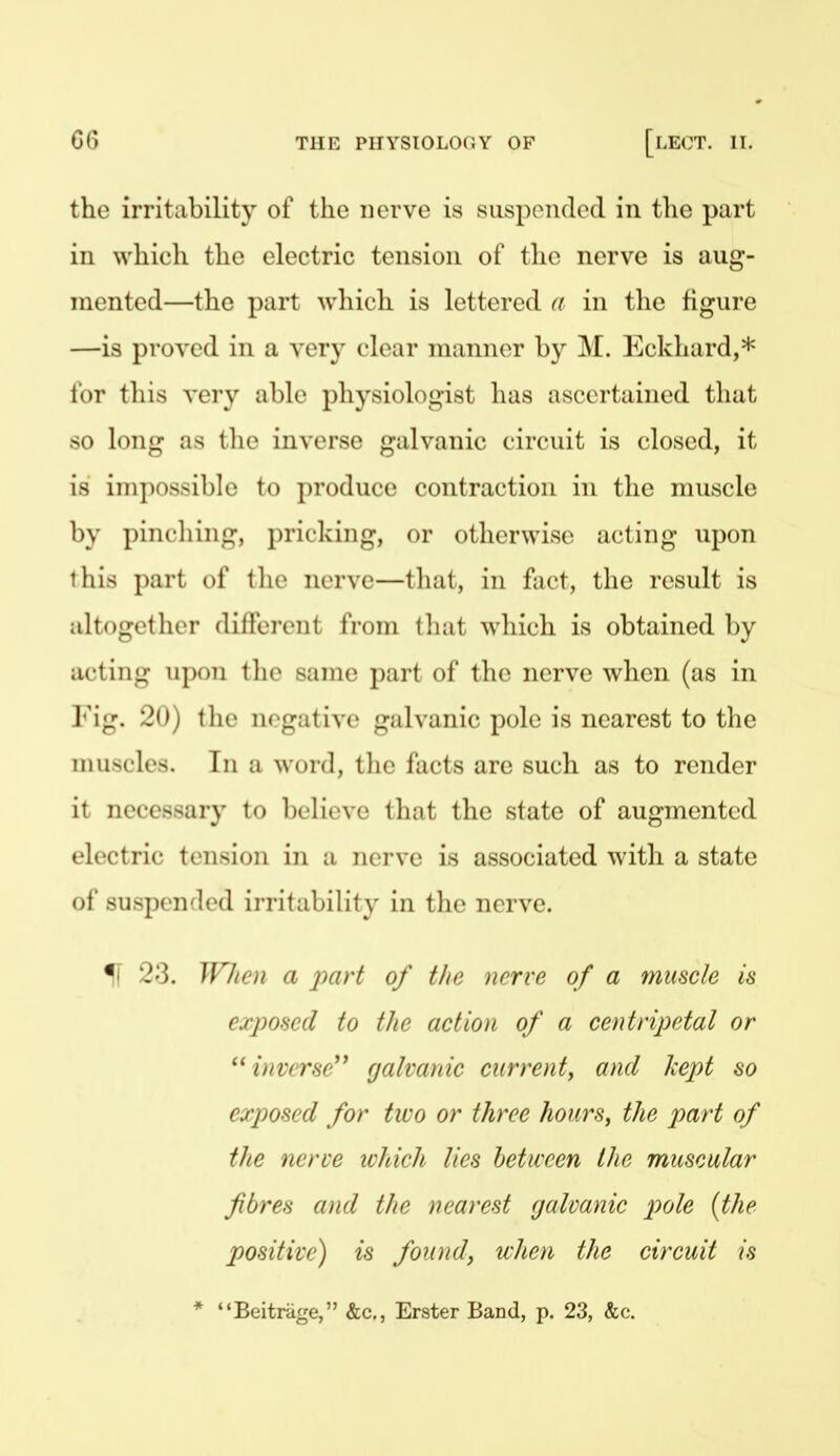 the irritability of the nerve is suspondcd in the part in which the electric tension of the nerve is aug- mented—the part which is lettered a in the figure —is proved in a ver}^ clear manner by M. Eckhard,* for this very able physiologist has ascertained that so long as the inverse galvanic circuit is closed, it is impossible to produce contraction in the muscle by pinching, pricking, or otherwise acting upon this part of the nerve—that, in fact, the result is altogether different from tliat which is obtained by acting upon tlie same part of the nerve when (as in Fig. 20) tlie negative galvanic pole is nearest to the muscles. Tn a word, tlie facts are such as to render it necessary to believe that the state of augmented electric tension in a nerve is associated with a state of suspended irritability in the nerve. IF 23. Wlien a part of the nerve of a muscle is exposed to the action of a centripetal or inverse'^ galvanic current^ and kept so exposed for two or three hourSy the part of the nerve lohich lies between the muscular fibres and the nearest galvanic pole [the positive) is found, when the circuit is