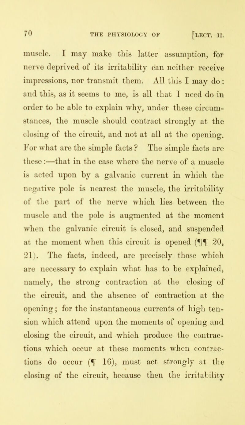 muscle. I may make this latter assumption, for nerve deprived of its irritability can neither receive impressions, nor transmit them. All this I may do: and this, as it seems to me, is all that 1 need do in order to be able to explain why, under these circum- stances, tlie muscle should contract strongly at the closing of the circuit, and not at all at the opening. l'\)r wliat are the simple facts ? The simple facts are these:—that in tlie case where the nerve of a muscle is acted upon by a galvanic current in which the ii('<i itive pole is nearest the muscle, the irritability ui the part of the nerve which lies between the muscle and the pole is augmented at the moment w'hvn tlie galvanic circuit is closed, and suspended at the moment when this circuit is opened (^[^ 20, •?1 . The facts, indeed, are precisely those which are necessary to explain what has to be explained, namely, the strong contraction at the closing of the circuit, and the absence of contraction at the opening; for the instantaneous currents of high ten- sion which attend upon the moments of opening and closing the circuit, and which produce the contrac- tions which occur at these moments when contrac- tions do occur IG), must act strongly at the closing of the circuit, because then the irritability