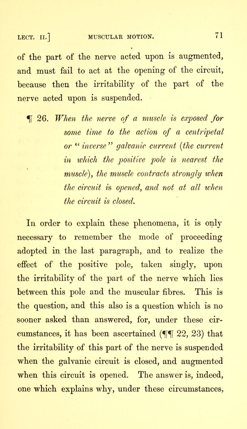 of the part of the nerve acted upon is augmented, and must fail to act at the opening of the circuit, because then the irritability of the part of the nerve acted upon is suspended. % 26. When the nerve of a muscle is exposed for some time to the action of a centripetal or  inverse  galvanic current {the current in which the positive pole is nearest the muscle), the muscle contracts strongly when the circuit is opened, and not at all when the circuit is closed. In order to explain these phenomena, it is only necessary to remember the mode of proceeding adopted in the last paragraph, and to realize the effect of the positive pole, taken singly, upon the irritability of the part of the nerve which lies between this pole and the muscular fibres. This is the question, and this also is a question which is no sooner asked than answered, for, under these cir- cumstances, it has been ascertained 22, 23) that the irritability of this part of the nerve is suspended when the galvanic circuit is closed, and augmented when this circuit is opened. The answer is, indeed, one which explains why, under these circumstances,