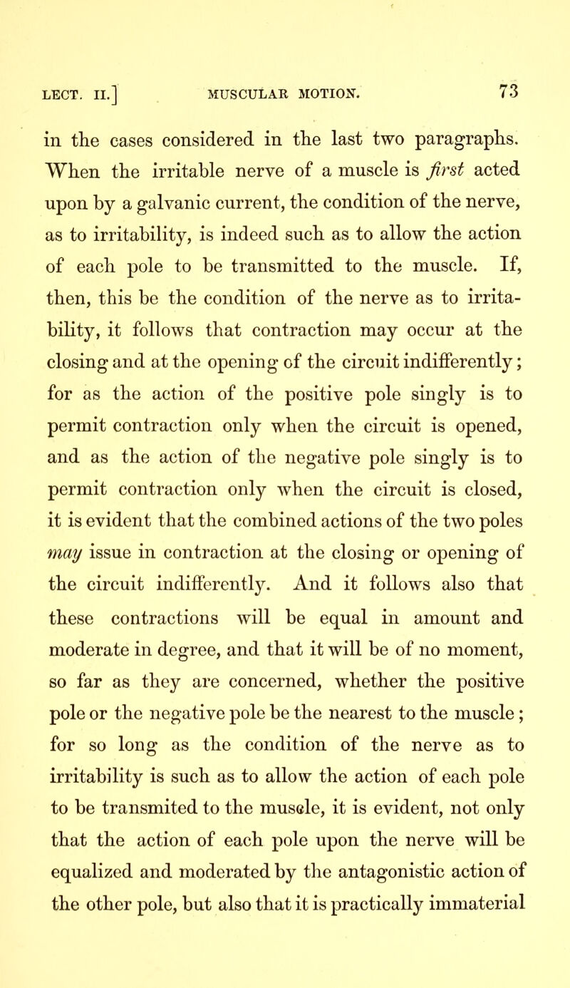 in the cases considered in the last two paragraphs. When the irritable nerve of a muscle is first acted upon by a galvanic current, the condition of the nerve, as to irritability, is indeed such as to allow the action of each pole to be transmitted to the muscle. If, then, this be the condition of the nerve as to irrita- bility, it follows that contraction may occur at the closing and at the opening of the circuit indifferently; for as the action of the positive pole singly is to permit contraction only when the circuit is opened, and as the action of the negative pole singly is to permit contraction only when the circuit is closed, it is evident that the combined actions of the two poles may issue in contraction at the closing or opening of the circuit indifferently. And it follows also that these contractions will be equal in amount and moderate in degree, and that it will be of no moment, so far as they are concerned, whether the positive pole or the negative pole be the nearest to the muscle; for so long as the condition of the nerve as to irritability is such as to allow the action of each pole to be transmited to the musele, it is evident, not only that the action of each pole upon the nerve will be equalized and moderated by tlie antagonistic action of the other pole, but also that it is practically immaterial