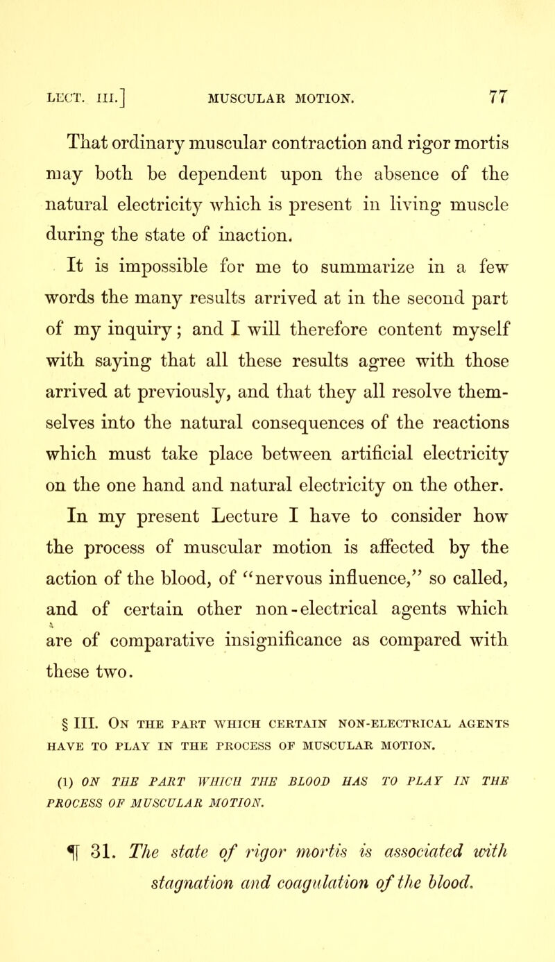 That ordinary muscular contraction and rigor mortis may both be dependent upon the absence of the natural electricity which is present in living muscle during the state of inaction. It is impossible for me to summarize in a few words the many results arrived at in the second part of my inquiry; and I will therefore content myself with saying that all these results agree with those arrived at previously, and that they all resolve them- selves into the natural consequences of the reactions which must take place between artificial electricity on the one hand and natural electricity on the other. In my present Lecture I have to consider how the process of muscular motion is afiected by the action of the blood, of nervous influence, so called, and of certain other non-electrical agents which are of comparative insignificance as compared with these two. § III. On the part which certain non-electkical agents HAVE TO PLAY IN THE PROCESS OF MUSCULAR MOTION. (1) ON THE FART WHICH THE BLOOD HAS TO PLAT IN THE PROCESS OF MUSCULAR MOTION. ^ 31. The state of rigor mortis is associated with stagnation and coagulation of the blood.