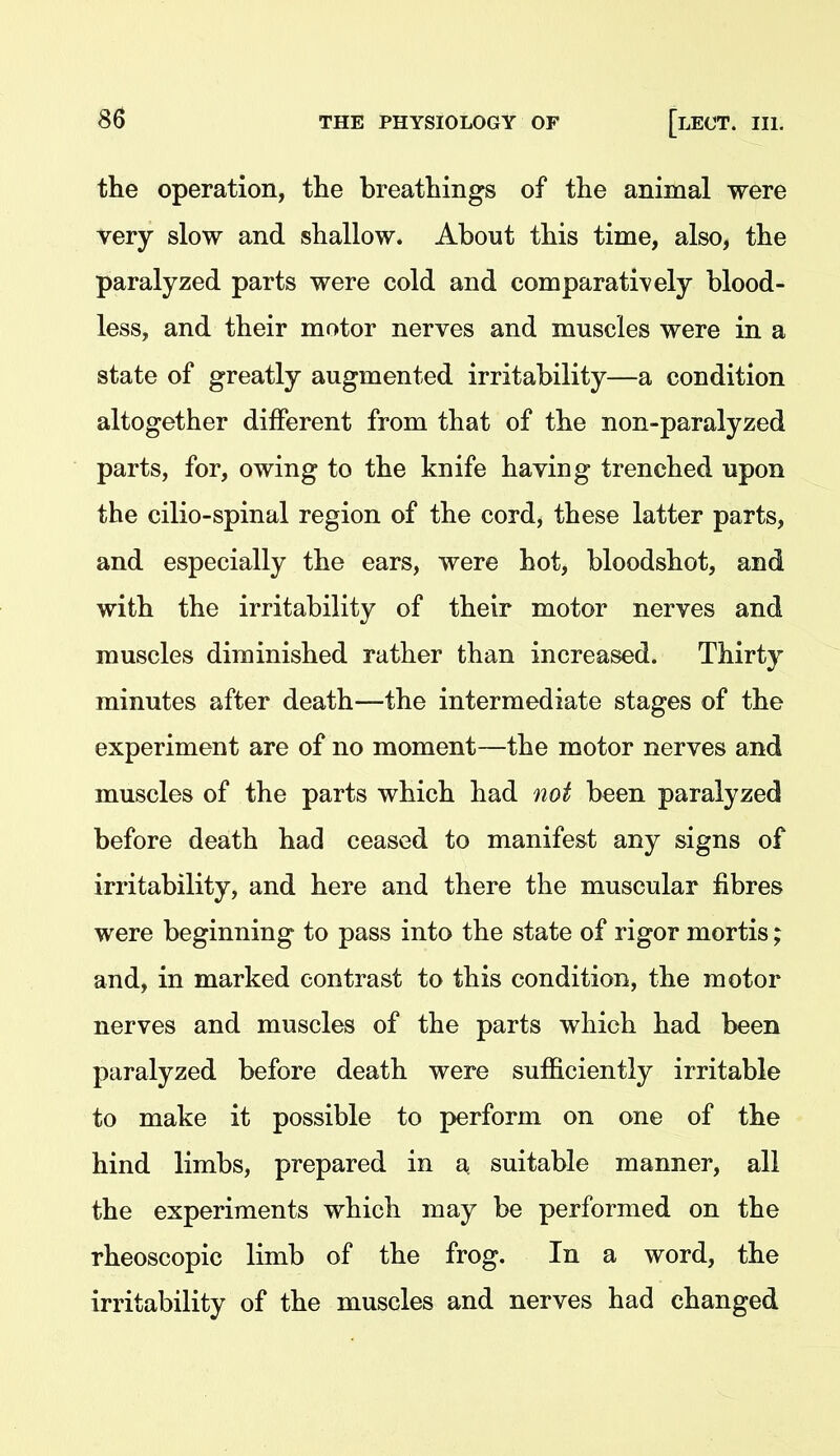 the operation, the breathings of the animal were very slow and shallow. About this time, also, the paralyzed parts were cold and comparatively blood- less, and their motor nerves and muscles were in a state of greatly augmented irritability—a condition altogether different from that of the non-paralyzed parts, for, owing to the knife having trenched upon the cilio-spinal region of the cord, these latter parts, and especially the ears, were hot, bloodshot, and with the irritability of their motor nerves and muscles diminished rather than increased. Thirty minutes after death—the intermediate stages of the experiment are of no moment—the motor nerves and muscles of the parts which had not been paralyzed before death had ceased to manifest any signs of irritability, and here and there the muscular fibres were beginning to pass into the state of rigor mortis; and, in marked contrast to this condition, the motor nerves and muscles of the parts which had been paralyzed before death were sufficiently irritable to make it possible to perform on one of the hind limbs, prepared in a suitable manner, all the experiments which may be performed on the rheoscopic limb of the frog. In a word, the irritability of the muscles and nerves had changed