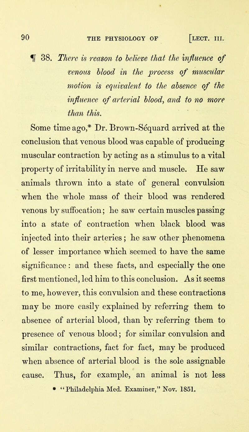 If 38. There is reason to believe that the influence of venous blood in the process of muscular motion is equivalent to the absence of the influence of arterial blood, and to no more than this. Some time ago,* Dr. Brown-Sequard arrived at the conclusion that venous blood was capable of producing muscular contraction by acting as a stimulus to a vital property of irritability in nerve and muscle. He saw animals thrown into a state of general convulsion when the whole mass of their blood was rendered venous by suffocation; he saw certain muscles passing into a state of contraction when black blood was injected into their arteries; he saw other phenomena of lesser importance which seemed to have the same significance: and these facts, and especially the one first mentioned, led him to this conclusion. As it seems to me, however, this convulsion and these contractions may be more easily explained by referring them to absence of arterial blood, than by referring them to presence of venous blood; for similar convulsion and similar contractions, fact for fact, may be produced when absence of arterial blood is the sole assignable cause. Thus, for example, an animal is not less •  Philadelpliia Med. Examiner, Nov. 1851.