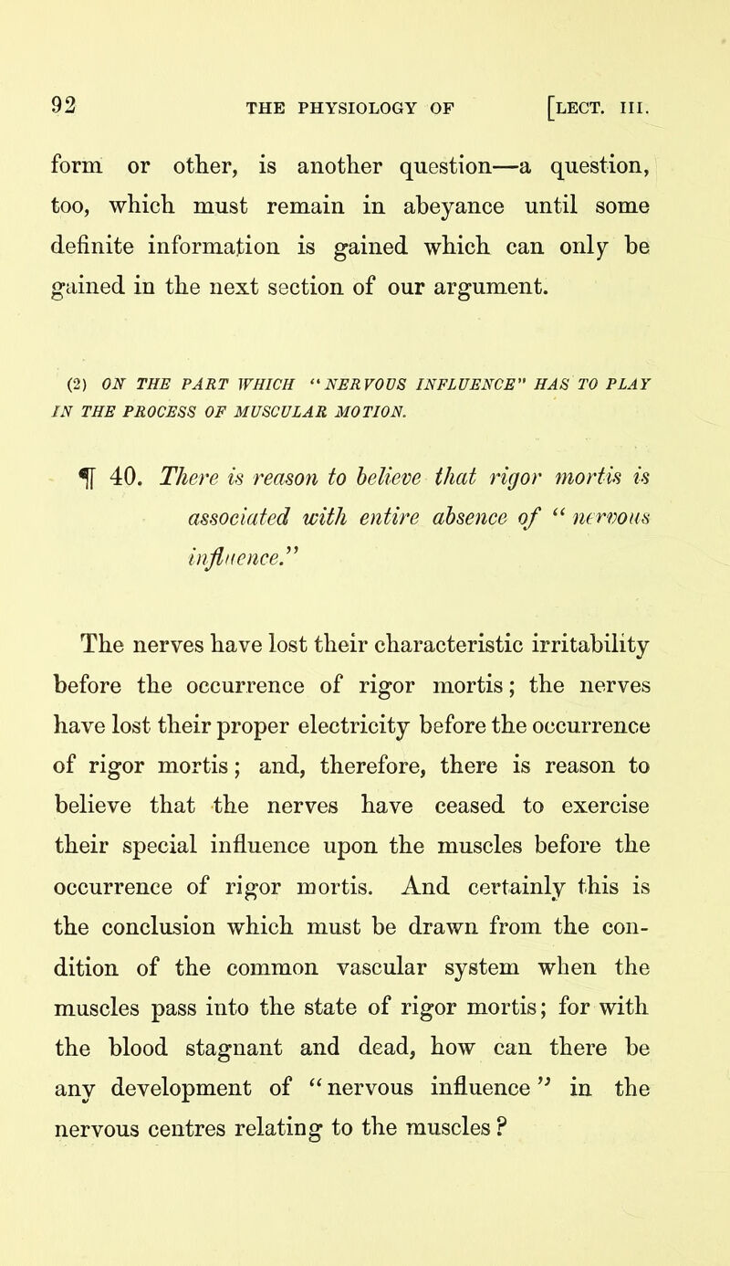 form or other, is another question—a question, too, which must remain in abeyance until some definite information is gained which can only be gained in the next section of our argument. (2) ON THE PART WHICH NERVOUS INFLUENCE HAS TO PLAY IN THE PROCESS OF MUSCULAR MOTION. % 40. The7^e is reason to believe that rigor mortis is associated with entire absence of  nervous influence.'^ The nerves have lost their characteristic irritability before the occurrence of rigor mortis; the nerves have lost their proper electricity before the occurrence of rigor mortis; and, therefore, there is reason to believe that the nerves have ceased to exercise their special influence upon the muscles before the occurrence of rigor mortis. And certainly this is the conclusion which must be drawn from the con- dition of the common vascular system when the muscles pass into the state of rigor mortis; for with the blood stagnant and dead, how can there be any development of  nervous influence in the nervous centres relating to the muscles ?