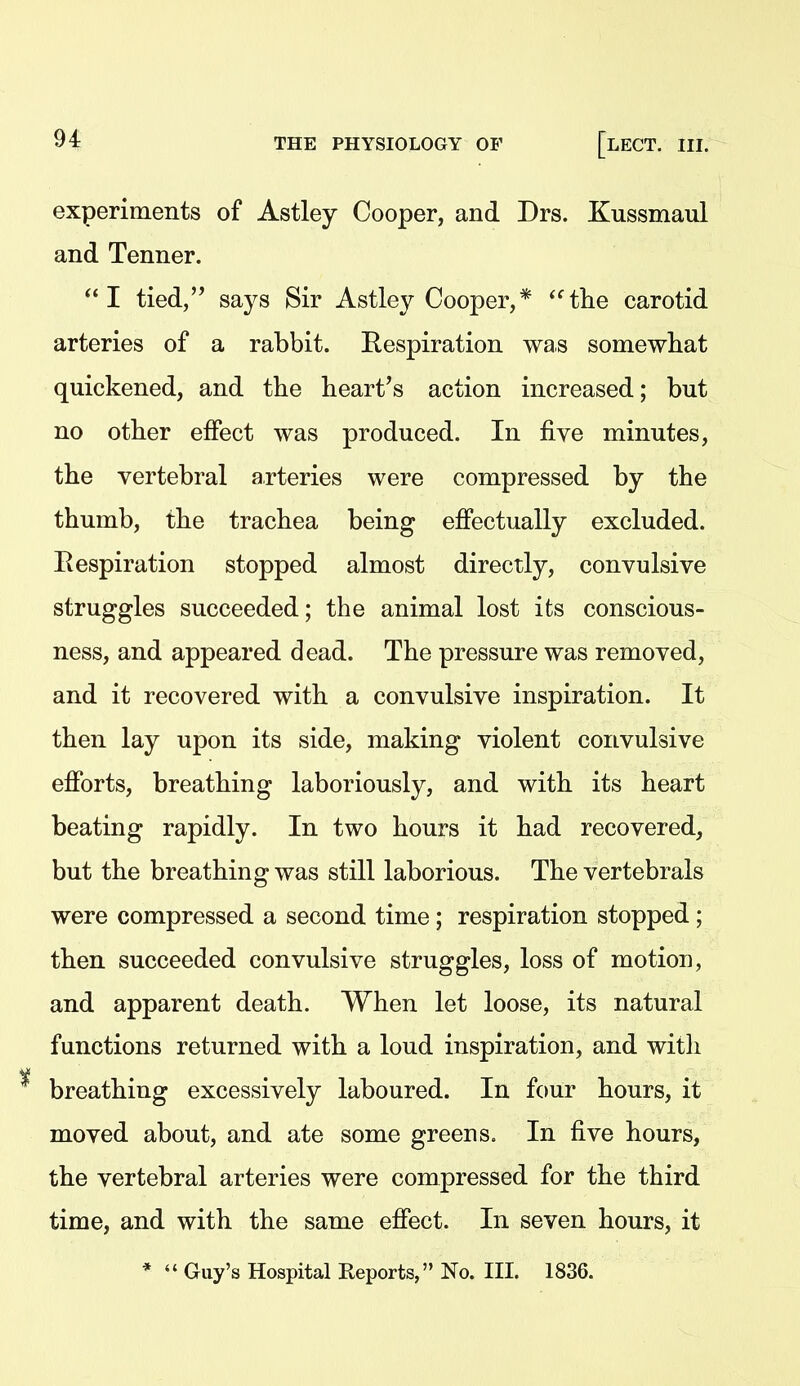 experiments of Astley Cooper, and Drs. Kussmaul and Tenner. I tied, says Sir Astley Cooper,* the carotid arteries of a rabbit. Respiration was somewhat quickened, and the heart's action increased; but no other effect was produced. In five minutes, the vertebral arteries were compressed by the thumb, the trachea being effectually excluded. Eespiration stopped almost directly, convulsive struggles succeeded; the animal lost its conscious- ness, and appeared dead. The pressure was removed, and it recovered with a convulsive inspiration. It then lay upon its side, making violent convulsive efforts, breathing laboriously, and with its heart beating rapidly. In two hours it had recovered, but the breathing was still laborious. The vertebrals were compressed a second time ; respiration stopped ; then succeeded convulsive struggles, loss of motion, and apparent death. When let loose, its natural functions returned with a loud inspiration, and with breathing excessively laboured. In four hours, it moved about, and ate some greens. In five hours, the vertebral arteries were compressed for the third time, and with the same effect. In seven hours, it *  Guy's Hospital Reports, No. III. 1836.