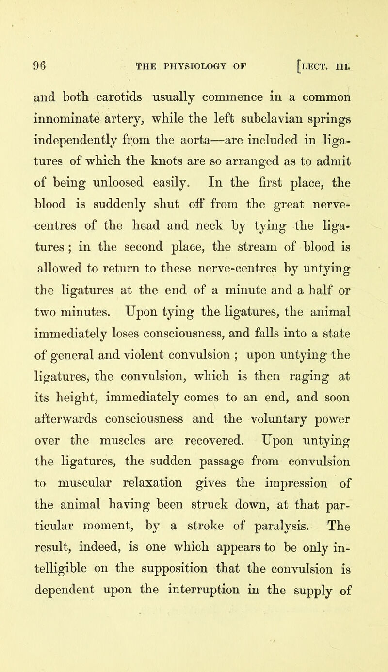 and both carotids usually commence in a common innominate artery, while the left subclavian springs independently from the aorta—are included in liga- tures of which the knots are so arranged as to admit of being unloosed easily. In the first place, the blood is suddenly shut off from the great nerve- centres of the head and neck by tying the liga- tures ; in the second place, the stream of blood is allowed to return to these nerve-centres by untying the ligatures at the end of a minute and a half or two minutes. Upon tying the ligatures, the animal immediately loses consciousness, and falls into a state of general and violent convulsion ; upon untying the ligatures, the convulsion, which is then raging at its height, immediately comes to an end, and soon afterwards consciousness and the voluntary power over the muscles are recovered. Upon untying the ligatures, the sudden passage from convulsion to muscular relaxation gives the impression of the animal having been struck down, at that par- ticular moment, by a stroke of paralysis. The result, indeed, is one which appears to be only in- telligible on the supposition that the convulsion is dependent upon the interruption in the supply of